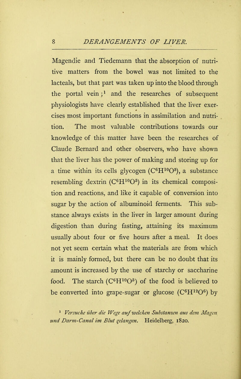 Magendie and Tiedemann that the absorption of nutri- tive matters from the bowel was not limited to the lacteals, but that part was taken up into the blood through the portal vein;1 and the researches of subsequent physiologists have clearly established that the liver exer- cises most important functions in assimilation and nutri- tion. The most valuable contributions towards our knowledge of this matter have been the researches of Claude Bernard and other observers, who have shown that the liver has the power of making and storing up for a time within its cells glycogen (C6H10O5), a substance resembling dextrin (C6H10O5) in its chemical composi- tion and reactions, and like it capable of conversion into sugar by the action of albuminoid ferments. This sub- stance always exists in the liver in larger amount during digestion than during fasting, attaining its maximum usually about four or five hours after a meal. It does not yet seem certain what the materials are from which it is mainly formed, but there can be no doubt that its amount is increased by the use of starchy or saccharine food. The starch (C6H10O5) of the food is believed to be converted into grape-sugar or glucose (C6H1206) by 1 Versuche iiber die Wege auf welchen Substanzen aus dem Magen und Darm-Canal im Bhit %elangen. Heidelberg, 1820.