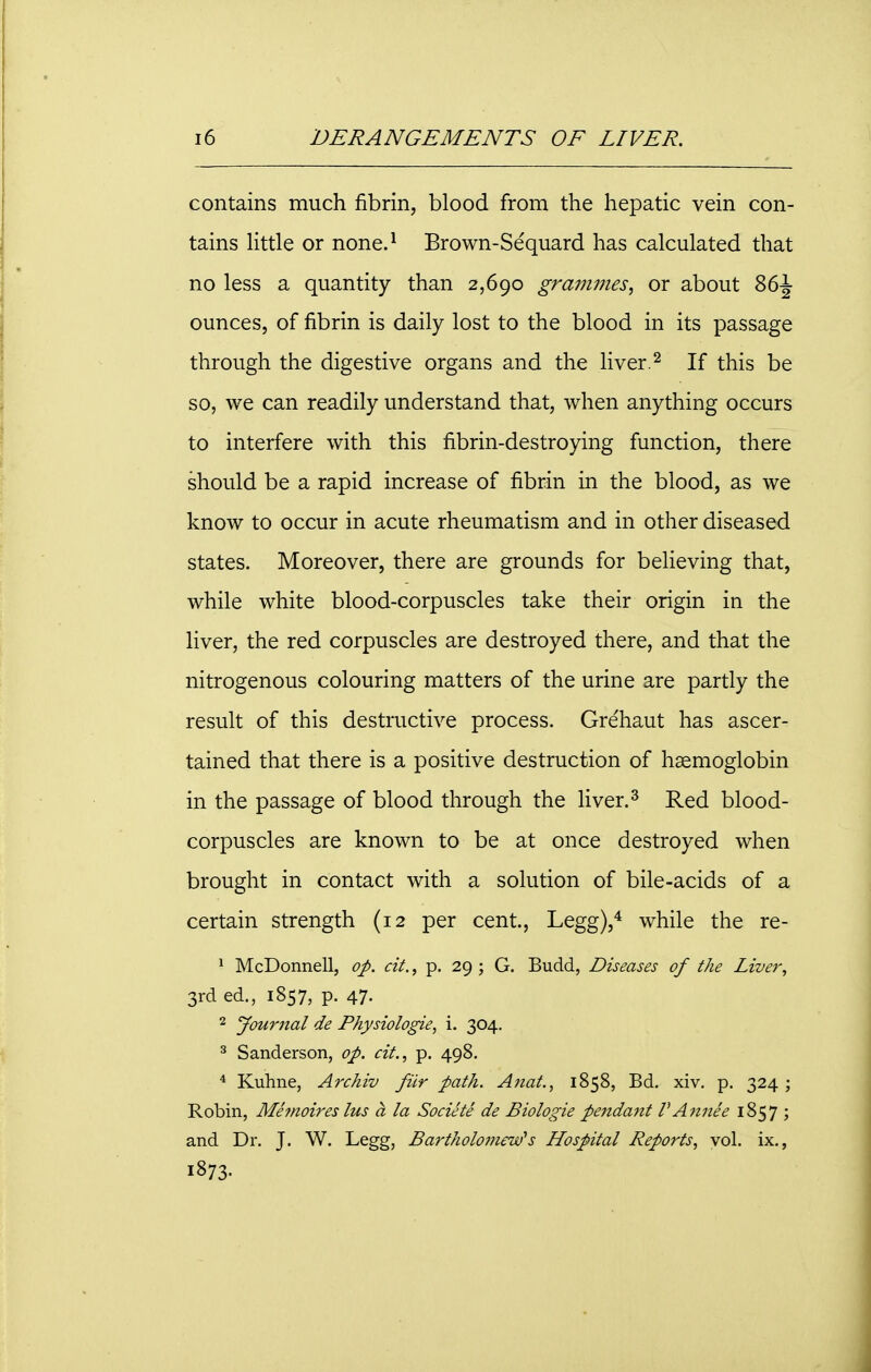 contains much fibrin, blood from the hepatic vein con- tains little or none.1 Brown-Sequard has calculated that no less a quantity than 2,690 grammes, or about 86-J ounces, of fibrin is daily lost to the blood in its passage through the digestive organs and the liver.2 If this be so, we can readily understand that, when anything occurs to interfere with this fibrin-destroying function, there should be a rapid increase of fibrin in the blood, as we know to occur in acute rheumatism and in other diseased states. Moreover, there are grounds for believing that, while white blood-corpuscles take their origin in the liver, the red corpuscles are destroyed there, and that the nitrogenous colouring matters of the urine are partly the result of this destructive process. Grehaut has ascer- tained that there is a positive destruction of haemoglobin in the passage of blood through the liver.3 Red blood- corpuscles are known to be at once destroyed when brought in contact with a solution of bile-acids of a certain strength (12 per cent., Legg),4 while the re- 1 McDonnell, op. cit., p. 29 ; G. Budd, Diseases of the Liver, 3rd ed., 1857, p. 47- 2 Journal de Physiologie, i. 304. 3 Sanderson, op. cit., p. 498. 4 Kuhne, Archiv fitr path. Anat., 1858, Bd. xiv. p. 324; Robin, Me'moires lus a la Societe de Biologie pendant V Annie 1S57 ; and Dr. J. W. Legg, Bartholomew's Hospital Reports, vol. ix., 1873-