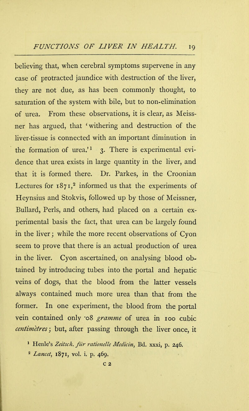 believing that, when cerebral symptoms supervene in any case of protracted jaundice with destruction of the liver, they are not due, as has been commonly thought, to saturation of the system with bile, but to non-elimination of urea. From these observations, it is clear, as Meiss- ner has argued, that 'withering and destruction of the liver-tissue is connected with an important diminution in the formation of urea.'1 3. There is experimental evi- dence that urea exists in large quantity in the liver, and that it is formed there. Dr. Parkes, in the Croonian Lectures for 1871,2 informed us that the experiments of Heynsius and Stokvis, followed up by those of Meissner, Bullard, Perls, and others, had placed on a certain ex- perimental basis the fact, that urea can be largely found in the liver; while the more recent observations of Cyon seem to prove that there is an actual production of urea in the liver. Cyon ascertained, on analysing blood ob- tained by introducing tubes into the portal and hepatic veins of dogs, that the blood from the latter vessels always contained much more urea than that from the former. In one experiment, the blood from the portal vein contained only -08 gramme of urea in 100 cubic centimetres; but, after passing through the liver once, it 1 Henle's Zeitsch. fur rationelle Medicin, Bd. xxxi, p. 246. 2 Lancet, 1871, vol. i. p. 469. c 2