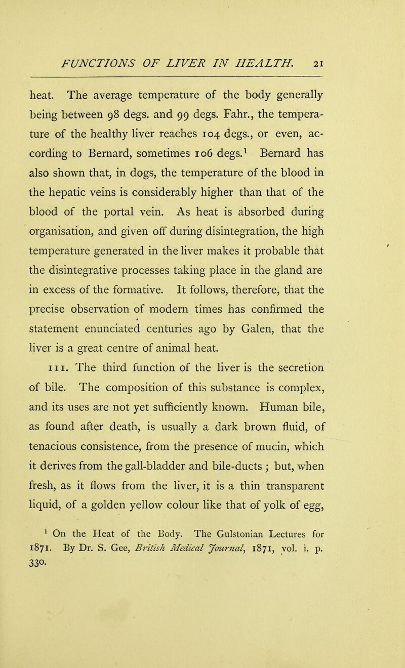 heat. The average temperature of the body generally being between 98 degs. and 99 degs. Fahr., the tempera- ture of the healthy liver reaches 104 degs., or even, ac- cording to Bernard, sometimes 106 degs.1 Bernard has also shown that, in dogs, the temperature of the blood in the hepatic veins is considerably higher than that of the blood of the portal vein. As heat is absorbed during organisation, and given off during disintegration, the high temperature generated in the liver makes it probable that the disintegrative processes taking place in the gland are in excess of the formative. It follows, therefore, that the precise observation of modern times has confirmed the statement enunciated centuries ago by Galen, that the liver is a great centre of animal heat. in. The third function of the liver is the secretion of bile. The composition of this substance is complex, and its uses are not yet sufficiently known. Human bile, as found after death, is usually a dark brown fluid, of tenacious consistence, from the presence of mucin, which it derives from the gall-bladder and bile-ducts ; but, when fresh, as it flows from the liver, it is a thin transparent liquid, of a golden yellow colour like that of yolk of egg, 1 On the Heat of the Body. The Gulstonian Lectures for 1871. By Dr. S. Gee, British Medical Journal, 1871, vol. i. p. 330.