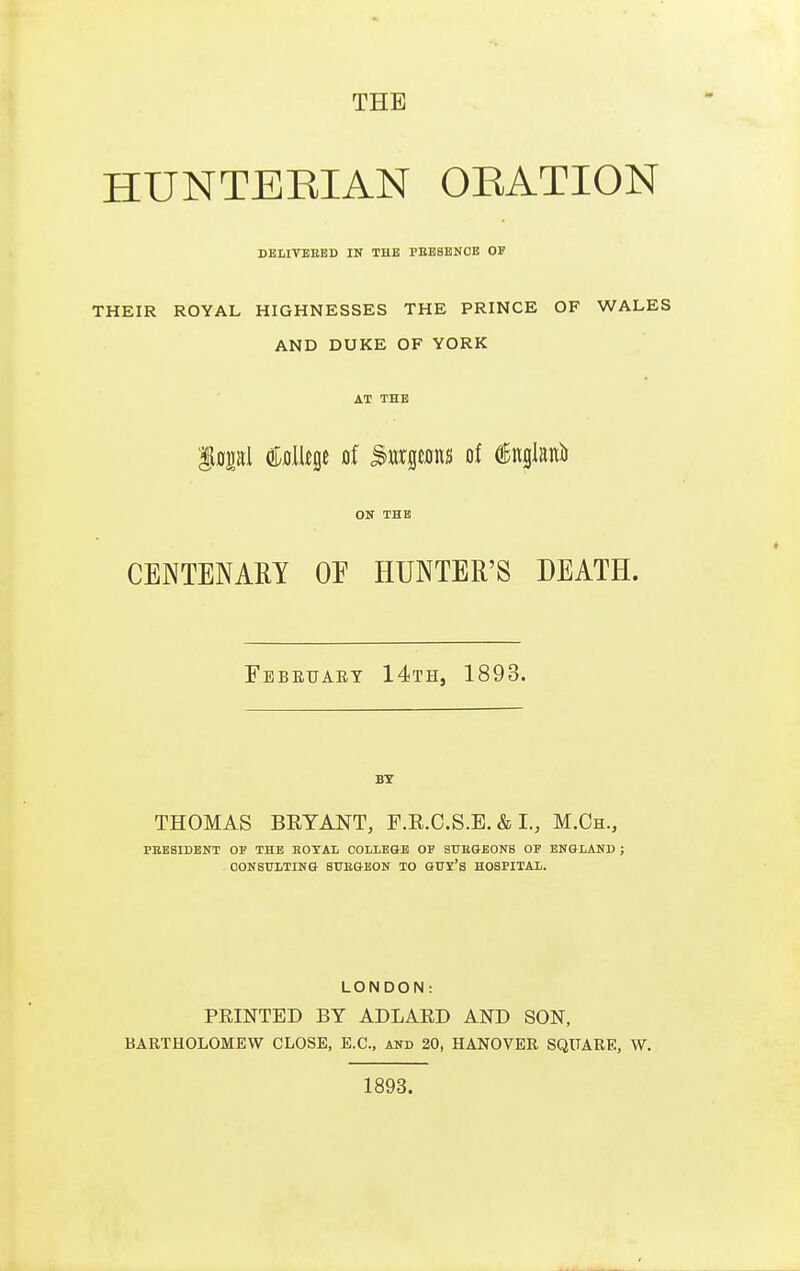 HUNTEEIAN OEATION DEHVEEBD IN THE PBESENOE OP THEIR ROYAL HIGHNESSES THE PRINCE OF WALES AND DUKE OF YORK AT THE f opl Cfllljge of SwrgtMS of dEnglanii ON THE CENTENARY OF HUNTER'S DEATH. Febeuaey 14th, 1893. BY THOMAS BEYANT, F.R.C.S.E. & I., M.Ch., PKESIDENT OF THE EOTAL COLLEaE OF SUEGBONS OF ENGIAUD ; CONSULTING STJEGEON TO GUY'S HOSPITAL. LONDON: FEINTED BY ADLAED AND SON, BARTHOLOMEW CLOSE, E.C., and 20, HANOVER SQUARE, W. 1893.