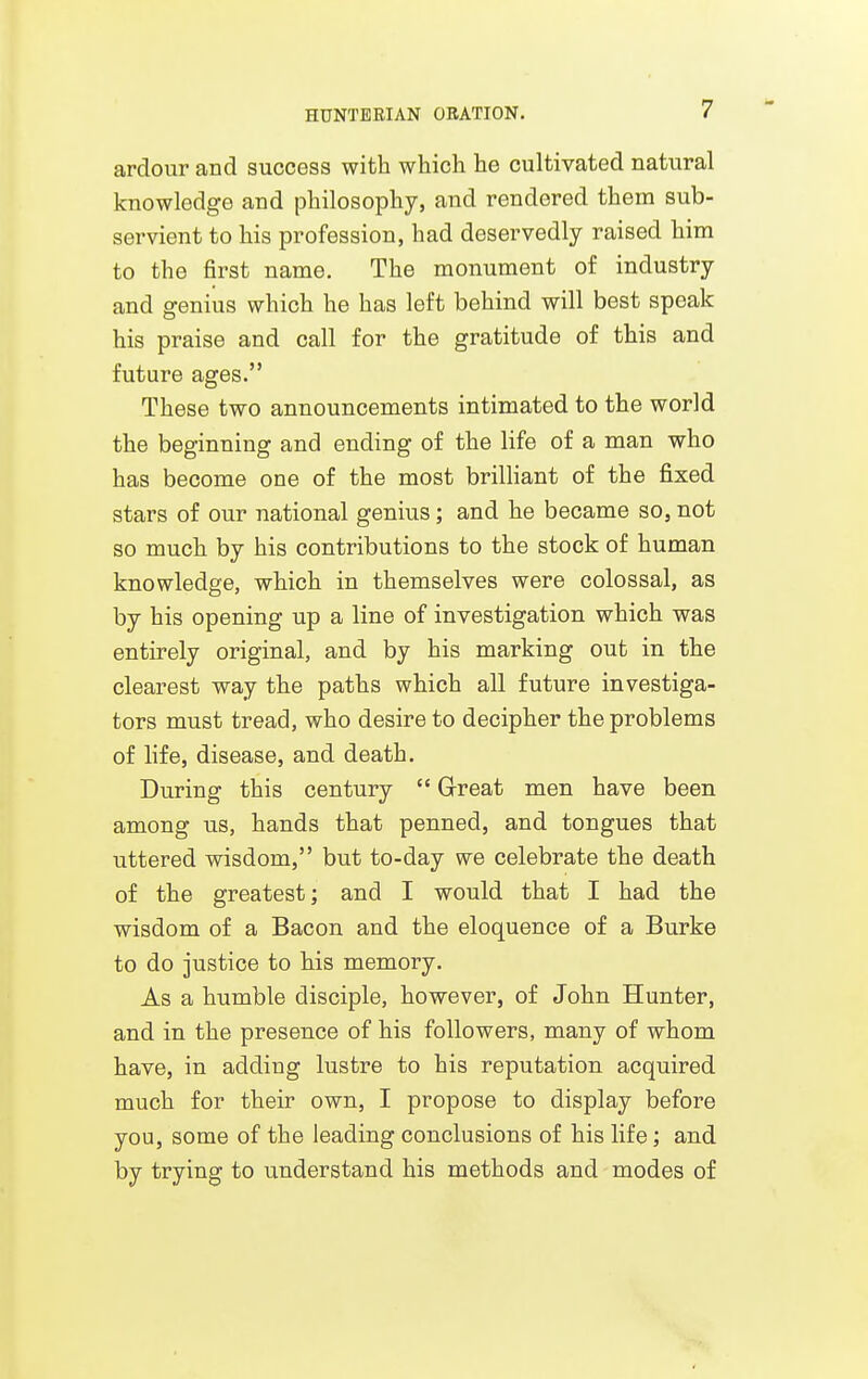 ardour and success with which he cultivated natural knowledge and philosophy, and rendered them sub- servient to his profession, had deservedly raised him to the first name. The monument of industry and genius which he has left behind will best speak his praise and call for the gratitude of this and future ages. These two announcements intimated to the world the beginning and ending of the life of a man who has become one of the most brilHant of the fixed stars of our national genius; and he became so, not so much by his contributions to the stock of human knowledge, which in themselves were colossal, as by his opening up a line of investigation which was entirely original, and by his marking out in the clearest way the paths which all future investiga- tors must tread, who desire to decipher the problems of life, disease, and death. During this century  Great men have been among us, hands that penned, and tongues that uttered wisdom, but to-day we celebrate the death of the greatest; and I would that I had the wisdom of a Bacon and the eloquence of a Burke to do justice to his memory. As a humble disciple, however, of John Hunter, and in the presence of his followers, many of whom have, in adding lustre to his reputation acquired much for their own, I propose to display before you, some of the leading conclusions of his life; and by trying to understand his methods and modes of