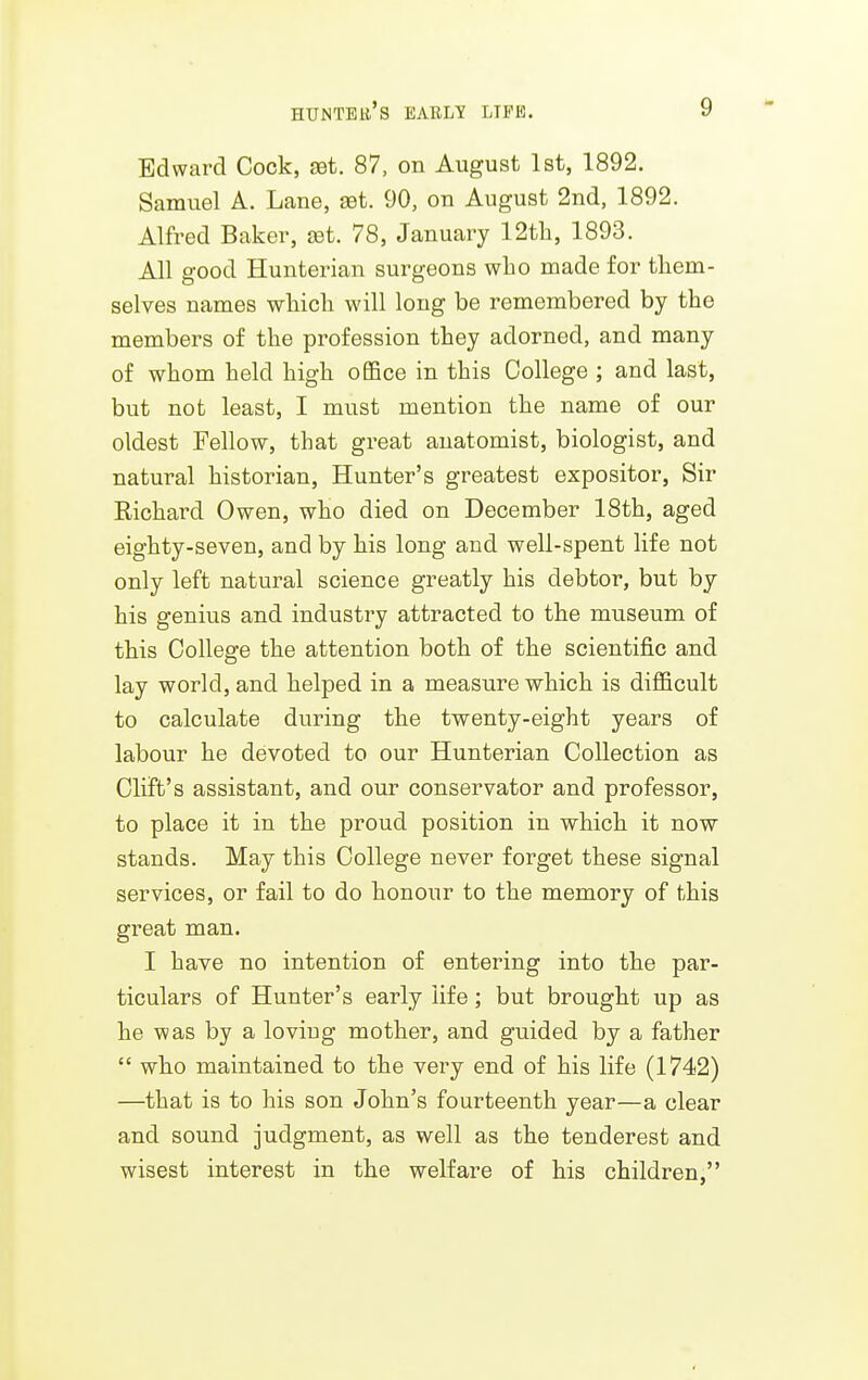Edward Cock, aet. 87, on August 1st, 1892. Samuel A. Lane, aet. 90, on August 2nd, 1892. Alfred Baker, jst. 78, January 12tli, 1893. All good Hunterian surgeons wbo made for them- selves names wliicla will long be remembered by the members of the profession they adorned, and many of whom held high oBfice in this College ; and last, but not least, I must mention the name of our oldest Fellow, that great anatomist, biologist, and natural historian, Hunter's greatest expositor, Sir Richard Owen, who died on December 18th, aged eighty-seven, and by his long and well-spent life not only left natural science greatly his debtor, but by his genius and industry attracted to the museum of this College the attention both of the scientific and lay world, and helped in a measure which is difficult to calculate during the twenty-eight years of labour he devoted to our Hunterian Collection as Cliffs assistant, and our conservator and professor, to place it in the proud position in which it now stands. May this College never forget these signal services, or fail to do honour to the memory of this great man. I have no intention of entering into the par- ticulars of Hunter's early life; but brought up as he was by a loving mother, and guided by a father  who maintained to the very end of his life (1742) —that is to his son John's fourteenth year—a clear and sound judgment, as well as the tenderest and wisest interest in the welfare of his children,