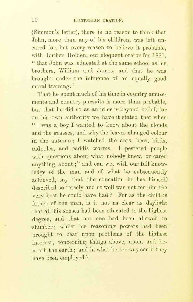 > 10 HUNTEEIAN ORATION. (Simmon's letter), there is no reason to think that John, more than any of his children, was left un- cared for, but every reason to believe it probable, with Luther Holden, our eloquent orator for 1881,  that John was educated at the same school as his brothers, William and James, and that he was brought under the influence of an equally good moral training. That he spent much of his time in country amuse- ments and country pursuits is more than probable, but that he did so as an idler is beyond belief, for on his own authority we have it stated that when  I was a boy I wanted to know about the clouds and the grasses, and why the leaves changed colour in the autumn ; I watched the ants, bees, birds, tadpoles, and caddis worms. I pestered people with questions about what nobody knew, or cared anything about; and can we, with our full know- ledge of the man and of what he subsequently achieved, say that the education he has himself described so tersely and so well was not for him the very best he could have had ? For as the child is father of the man, is it not as clear as daylight that all his senses had been educated to the highest degree, and that not one had been allowed to. slumber; whilst his reasoning powers had been brought to bear upon problems of the highest interest, concerning things above, upon, and be- neath the earth; and in what better way could they have been employed ?