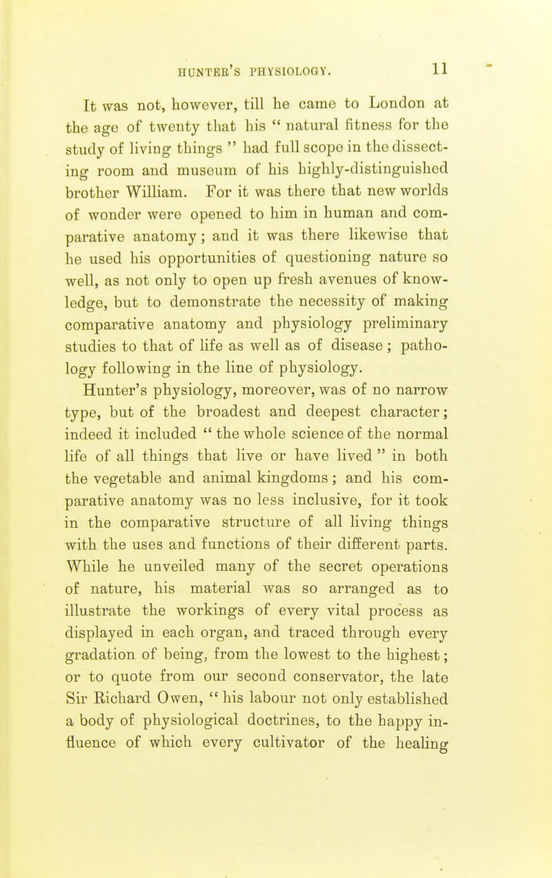 It was not, however, till he came to London at the age of twenty that his  natural fitness for the study of living things  had full scope in the dissect- ing room and museum of his highly-distinguished brother William. For it was there that new worlds of wonder were opened to him in human and com- parative anatomy; and it was there likewise that he used his opportunities of questioning nature so well, as not only to open up fresh avenues of know- ledge, but to demonstrate the necessity of making comparative anatomy and physiology preliminary studies to that of life as well as of disease; patho- logy following in the line of physiology. Hunter's physiology, moreover, was of no narrow type, but of the broadest and deepest character; indeed it included  the whole science of the normal life of all things that live or have lived  in both the vegetable and animal kingdoms; and his com- parative anatomy was no less inclusive, for it took in the comparative structure of all living things with the uses and functions of their different parts. While he unveiled many of the secret operations of nature, his material was so arranged as to illustrate the workings of every vital process as displayed in each organ, and traced through every gradation of being, from the lowest to the highest; or to quote from our second conservator, the late Sir Richard Owen,  his labour not only established a body of physiological doctrines, to the happy in- fluence of which every cultivator of the healing