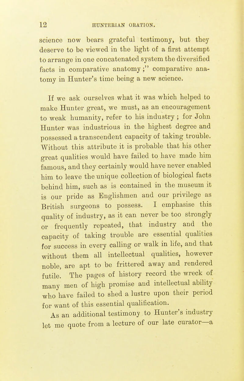 sciencG now bears grateful testimony, but they deserve to be viewed in the light of a first attempt to arrange in one concatenated system the diversified facts in comparative anatomy; comparative ana- tomy in Hunter's time being a new science. If we ask ourselves what it was which helped to make Hunter great, we must, as an encouragement to weak humanity, refer to his industry; for John Hunter was industrious in the highest degree and possessed a transcendent capacity of taking trouble. Without this attribute it is probable that his other great qualities would have failed to have made him famous, and they certainly would have never enabled him to leave the unique collection of biological facts behind him, such as is contained in the museum it is our pride as Englishmen and our privilege as British surgeons to possess. I emphasise this quality of industry, as it can never be too strongly or frequently repeated, that industry and the capacity of taking trouble are essential qualities for success in every calling or walk in life, and that without them all intellectual qualities, however noble, are apt to be frittered away and rendered futile. The pages of history record the wreck of many men of high promise and intellectual ability who have failed to shed a lustre upon their period for want of this essential qualification. As an additional testimony to Hunter's industry let me quote from a lecture of our late curator—a