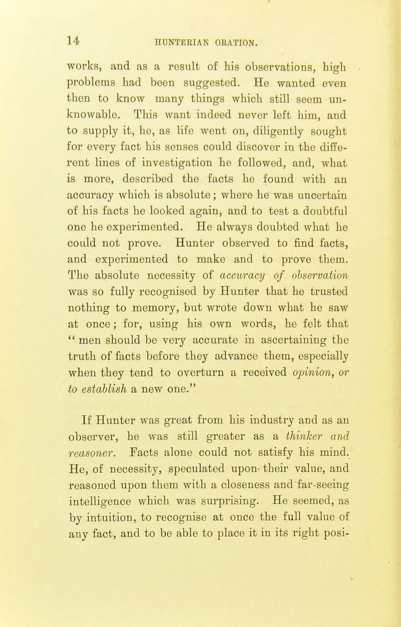works, and as a result of his observations, high problems had been suggested. He wanted even then to know many things which still seem un- knowable. This want indeed never left him, and to supply it, he, as life went on, diligently sought for every fact his senses could discover in the diffe- rent lines of investigation he followed, and, what is more, described the facts he found with an accuracy which is absolute; where he was uncertain of his facts he looked again, and to test a doubtful one he experimented. He always doubted what he could not prove. Hunter observed to find facts, and experimented to make and to prove them. The absolute necessity of accuracy of observation was so fully recognised by Hunter that he trusted nothing to memory, but wrote down what he saw at once; for, using his own words, he felt that  men should be very accurate in ascertaining the truth of facts before they advance them, especially when they tend to overturn a received opinion, or to establish a new one. If Hunter was great from his industry and as an observer, he was still greater as a thinker and reasoner. Facts alone could not satisfy his mind. He, of necessity, speculated upon- their value, and reasoned upon them with a closeness and far-seeing intelligence which was surprising. He seemed, as by intuition, to recognise at once the full value of any fact, and to be able to place it in its right posi-