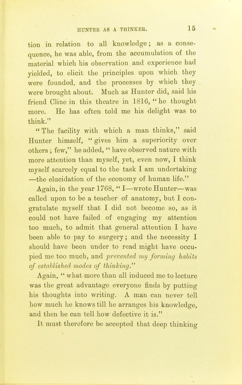 tion in relation to all knowledge; as a conse- quence, he was able, from the accumulation of the material which his observation and experience had yielded, to elicit the principles upon which they were founded, and the processes by which they were brought about. Much as Hunter did, said his friend Cline in this theatre in 1816, he thought more. He has often told me his delight was to think.  The facility with which a man thinks, said Hunter himself,  gives him a superiority over others; few, he added,  have observed nature with more attention than myself, yet, even now, I think myself scarcely equal to the task I am undertaking —the elucidation of the economy of human life. Again, in the year 1768,  I—wrote Hunter—was called upon to be a teacher of anatomy, but I con- gratulate myself that I did not become so, as it could not have failed of engaging my attention too much, to admit that general attention I have been able to pay to surgery; and the necessity I should have been under to read might have occu- pied me too much, and prevented my forming habits of established modes of thinhing. Again,  what more than all induced me to lecture was the great advantage everyone finds by putting his thoughts into writing. A man can never tell how much he knows till he arranges his knowledge, and then he can tell how defective it is. It must therefore be accepted that deep thinking