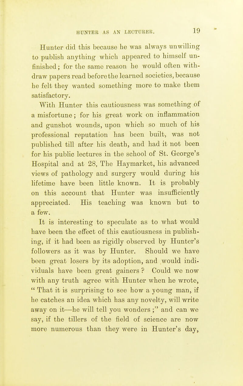 HUNTER AS AN LEOTUliEE. Hunter did this because he was always unwilling to publish anything which appeared to himself un- finished ; for the same reason he would often with- draw papers I'ead before the learned societies, because he felt they wanted something more to make them satisfactory. With Hunter this cautiousness was something of a misfortune; for his great work on inflammation and gunshot wounds, upon which so much of his professional reputation has been built, was not pubHshed till after his death, and had it not been for his public lectures in the school of St. Greorge's Hospital and at 28, The Haymarket, his advanced views of pathology and surgery would during his lifetime have been little known. It is probably on this account that Hunter was insufficiently appreciated. His teaching was known but to a few. It is interesting to speculate as to what would have been the effect of this cautiousness in publish- ing, if it had been as rigidly observed by Hunter's followers as it was by Hunter. Should we have been great losers by its adoption, and would indi- viduals have been great gainers ? Could we now with any truth agree with Hunter when he wrote,  That it is surprising to see how a young man, if he catches an idea which has any novelty, will write away on it—he will tell you wonders and can we say, if the tillers of the field of science are now more numerous than they were in Hunter's day.