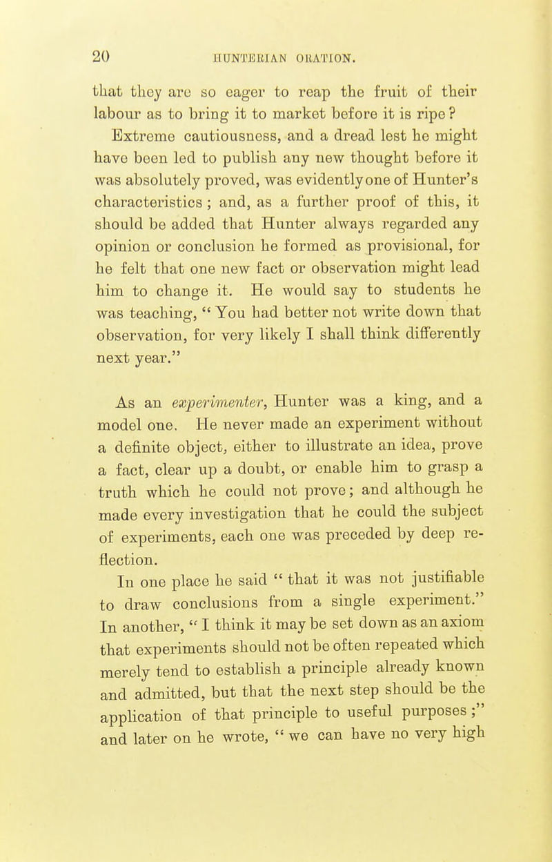 that they ai'o so eager to reap the fruit of their labour as to bring it to market before it is ripe ? Extreme cautiousness, and a dread lest he might have been led to publish any new thought before it was absolutely proved, was evidently one of Hunter's characteristics ; and, as a further proof of this, it should be added that Hunter always regarded any opinion or conclusion he formed as provisional, for he felt that one new fact or observation might lead him to change it. He would say to students he was teaching,  You had better not write down that observation, for very likely I shall think differently next year. As an experimenter, Hunter was a king, and a model one. He never made an experiment without a definite object, either to illustrate an idea, prove a fact, clear up a doubt, or enable him to grasp a truth which he could not prove; and although he made every investigation that he could the subject of experiments, each one was preceded by deep re- flection. In one place he said  that it was not justifiable to draw conclusions from a single experiment. In another,  I think it may be set down as an axiom that experiments should not be often repeated which merely tend to establish a principle already known and admitted, but that the next step should be the application of that principle to useful purposes; and later on he wrote,  we can have no very high