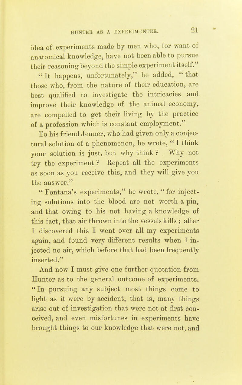 HUNTliU AS A RXPIOIUMKNTIOR. idea of experiments made by men who, for want of anatomical knowledge, liave not been able to pursue tlieir reasoning beyond the simple experiment itself.  It happens, unfortunately, ho added,  that those who, from the nature of their education, are best qualified to investigate the intricacies and improve their knowledge of the animal economy, are compelled to get their living by the practice of a profession which is constant employment. To his friend Jenner, who had given only a conjec- tural solution of a phenomenon, he wrote,  I think your solution is just, but why think ? Why not try the experiment ? Repeat all the experiments as soon as you receive this, and they will give you the answer.  Fontana's experiments, he wrote,  for inject- ing solutions into the blood are not worth a pin, and that owing to his not having a knowledge of this fact, that air thrown into the vessels kills ; after I discovered this I went over all my experiments again, and found very diflFerent results when I in- jected no air, which before that had been frequently inserted. And now I must give one further quotation from Hunter as to the general outcome of experiments.  In pursuing any subject most things come to light as it were by accident, that is, many things arise out of investigation that were not at first con- ceived, and even misfortunes in experiments have brought things to our knowledge that were not, and