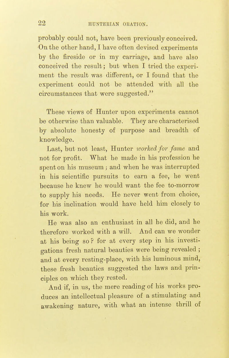 probably could not, have been previously conceived. On the other hand, I have often devised experiments by the fireside or in my carriage, and have also conceived the result; but when I tried the experi- ment the result was difi'erent, or I found that the experiment could not be attended with all the circumstances that were suggested. These views of Hunter upon experiments cannot be otherwise than valuable. They are characterised by absolute honesty of purpose and breadth of knowledge. Last, but not least. Hunter worhed for fame and not for profit. What he made in his profession he spent on his museum; and when he was interrupted in his scientific pursuits to earn a fee, he went because he knew he would want the fee to-morrow to supply his needs. He never went from choice, for his inclination would have held him closely to his work. He was also an enthusiast in all he did, and he therefore worked with a will. And can we wonder at his being so? for at every step in his investi- gations fresh natural beauties were being revealed ; and at every resting-place, with his luminous mind, these fresh beauties suggested the laws and prin- ciples on which they rested. And if, in us, the mere reading of his works pro- duces an intellectual pleasure of a stimulating and awakening nature, with what an intense thrill of
