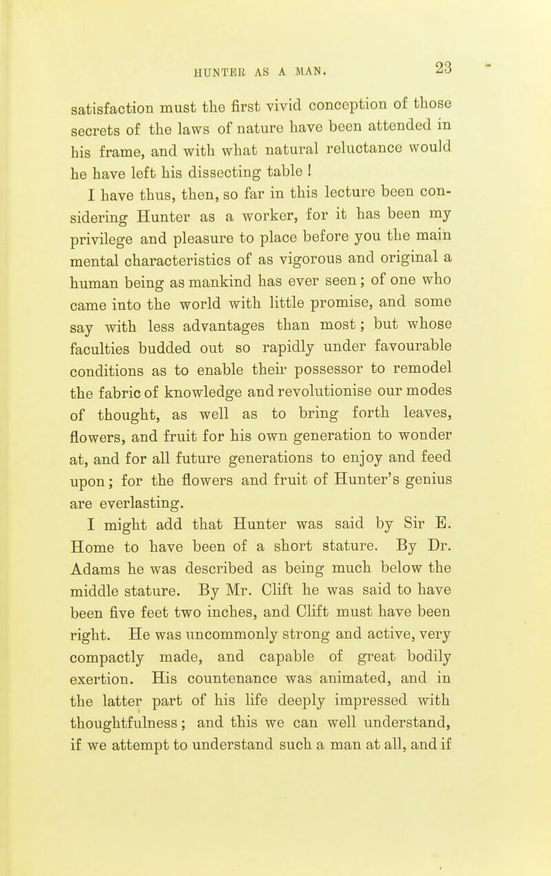 UUNTEB AS A MAN. satisfaction must the first vivid conception of those secrets of the laws of nature have been attended in his frame, and with what natural reluctance would he have left his dissecting table ! I have thus, then, so far in this lecture been con- sidering Hunter as a worker, for it has been my privilege and pleasure to place before you the main mental characteristics of as vigorous and original a human being as mankind has ever seen; of one who came into the world with little promise, and some say with less advantages than most; but whose faculties budded out so rapidly under favourable conditions as to enable their possessor to remodel the fabric of knowledge and revolutionise our modes of thought, as well as to bring forth leaves, flowers, and fruit for his own generation to wonder at, and for all future generations to enjoy and feed upon; for the flowers and fruit of Hunter's genius are everlasting. I might add that Hunter was said by Sir B. Home to have been of a short stature. By Dr. Adams he was described as being much below the middle stature. By Mr. Clift he was said to have been five feet two inches, and Olift must have been right. He was uncommonly strong and active, very compactly made, and capable of great bodily exertion. His countenance was animated, and in the latter part of his life deeply impressed with thoughtfulness; and this we can well understand, if we attempt to understand such a man at all, and if