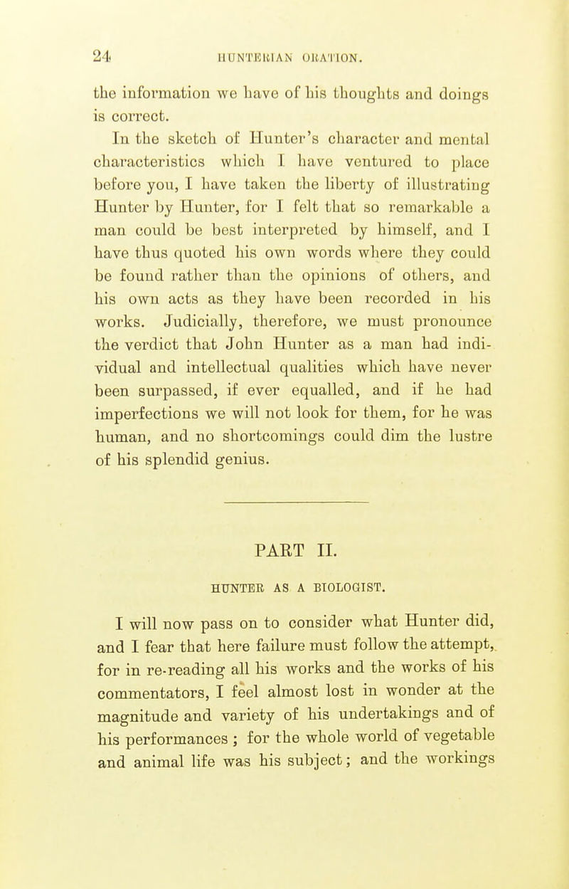 the information we bave of Lis thoughts and doings is correct. In the sketch of Hunter's character and mental characteristics which I have ventured to place before you, I have taken the liberty of illustrating Hunter by Hunter, for I felt that so remarkable a man could be best interpreted by himself, and I have thus quoted his own words where they could be found rather than the opinions of others, and his own acts as they have been recorded in his works. Judicially, therefore, we must pronounce the verdict that John Hunter as a man had indi- vidual and intellectual qualities which have never been surpassed, if ever equalled, and if he had imperfections we will not look for them, for he was human, and no shortcomings could dim the lustre of his splendid genius. PART II. HUNTEE AS A BIOLOaiST. I will now pass on to consider what Hunter did, and I fear that here failure must follow the attempt,, for in re-reading all his works and the works of his commentators, I feel almost lost in wonder at the magnitude and variety of his undertakings and of his performances ; for the whole world of vegetable and animal life was his subject; and the workings