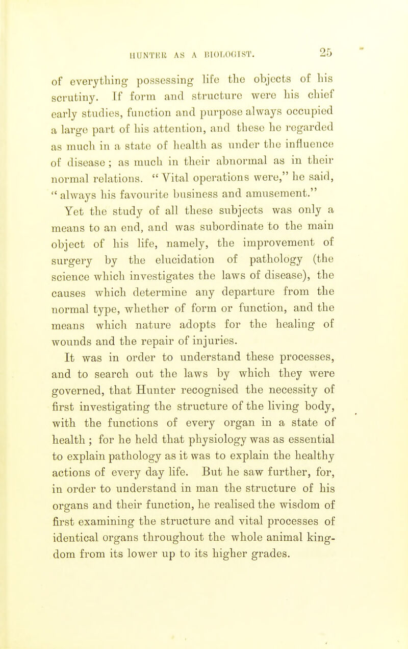 IIUNTKII AS A lUOl.OdfST. of everytliing- possessing life the objects of liis scrutiny. If form and structure were his chief early studies, function and purpose always occupied a large part of his attention, and these he regarded as much in a state of health as under the influence of disease ; as much in their abnormal as in their normal relations.  Vital operations were, he said,  always his favourite business and amusement. Yet the study of all these subjects was only a means to an end, and was subordinate to the main object of his life, namely, the improvement of surgery by the elucidation of pathology (the science which investigates the laws of disease), the causes which determine any departure from the normal type, whether of form or function, and the means which nature adopts for the healing of wounds and the repair of injuries. It was in order to understand these processes, and to search out the laws by which they were governed, that Hunter recognised the necessity of first investigating the structure of the living body, with the functions of every organ in a state of health ; for he held that physiology was as essential to explain pathology as it was to explain the healthy actions of every day life. But he saw further, for, in order to understand in man the structure of his organs and their function, he realised the wisdom of first examining the structure and vital processes of identical organs throughout the whole animal king- dom from its lower up to its higher grades.