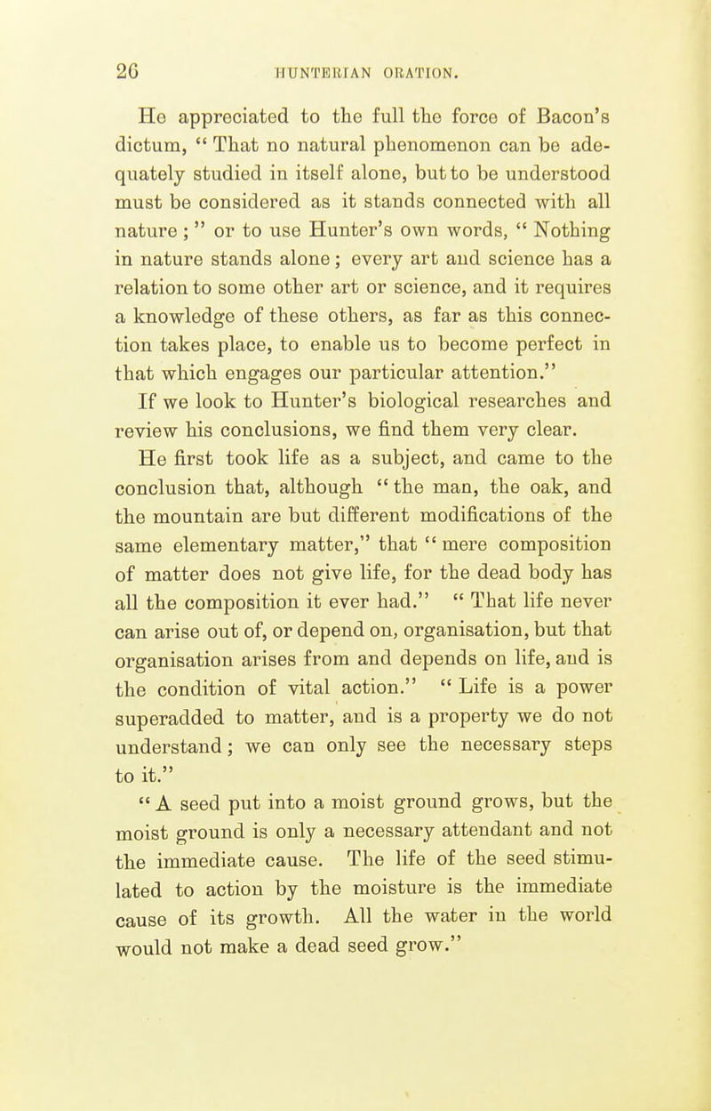He appreciated to the full the force of Bacon's dictum,  That no natural phenomenon can be ade- quately studied in itself alone, but to be understood must be considered as it stands connected with all nature ;  or to use Hunter's own words,  Nothing in nature stands alone; every art and science has a relation to some other art or science, and it requires a knowledge of these others, as far as this connec- tion takes place, to enable us to become perfect in that which engages our particular attention. If we look to Hunter's biological researches and review his conclusions, we find them very clear. He first took life as a subject, and came to the conclusion that, although  the man, the oak, and the mountain are but different modifications of the same elementary matter, that  mere composition of matter does not give life, for the dead body has all the composition it ever had.  That life never can arise out of, or depend on, organisation, but that organisation arises from and depends on life, and is the condition of vital action.  Life is a power superadded to matter, and is a property we do not understand; we can only see the necessary steps to it.  A seed put into a moist ground grows, but the moist ground is only a necessary attendant and not the immediate cause. The life of the seed stimu- lated to action by the moisture is the immediate cause of its growth. All the water in the world would not make a dead seed grow.
