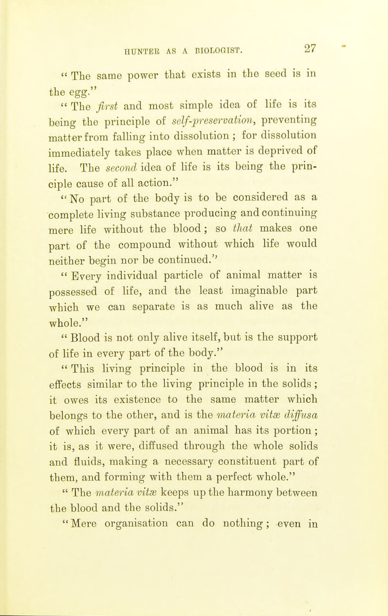  The same power that exists in the seed is in the egg.  The first and most simple idea of life is its being the principle of self-preservation, preventing matter from falling into dissolntion ; for dissolution immediately takes place when matter is deprived of life. The second idea of life is its being the prin- ciple cause of all action.  No part of the body is to be considered as a complete living substance producing and continuing mere life without the blood; so that makes one part of the compound without which life would neither begin nor be continued.''  Every individual particle of animal matter is possessed of life, and the least imaginable part which we can separate is as much alive as the whole.  Blood is not only alive itself, but is the support of life in every part of the body.  This living principle in the blood is in its effects similar to the living principle in the solids ; it owes its existence to the same matter which belongs to the other, and is the materia vitse diffusa of which every part of an animal has its portion; it is, as it were, diffused through the whole solids and fluids, making a necessary constituent part of them, and forming with them a perfect whole.  The materia vitse keeps up the harmony between the blood and the solids. Mere organisation can do nothing; even in
