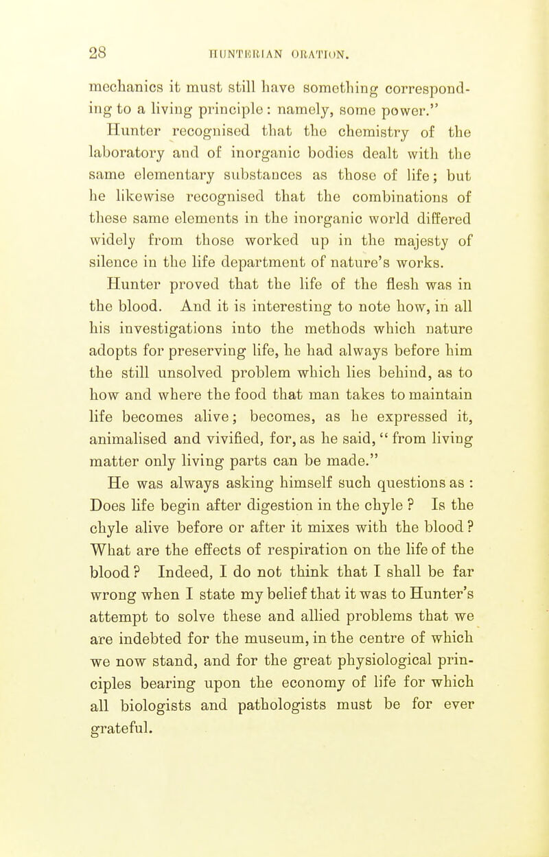 mechanics it must still have something correspond- ing to a living principle : namely, some power. Hunter recognised that the chemistry of the laboratory and of inorganic bodies dealt with tlie same elementary substances as those of life; but he likewise recognised that the combinations of these same elements in the inorganic world differed widely from those worked up in the majesty of silence in the life department of nature's works. Hunter proved that the life of the flesh was in the blood. And it is interesting to note how, in all his investigations into the methods which nature adopts for preserving life, he had always before him the still unsolved problem which lies behind, as to how and where the food that man takes to maintain life becomes alive; becomes, as he expressed it, animalised and vivified, for, as he said, from living matter only living parts can be made. He was always asking himself such questions as : Does life begin after digestion in the chyle ? Is the chyle alive before or after it mixes with the blood ? What are the effects of respiration on the life of the blood ? Indeed, I do not think that I shall be far wrong when I state my belief that it was to Hunter's attempt to solve these and allied problems that we are indebted for the museum, in the centre of which we now stand, and for the great physiological prin- ciples bearing upon the economy of life for which all biologists and pathologists must be for ever grateful.