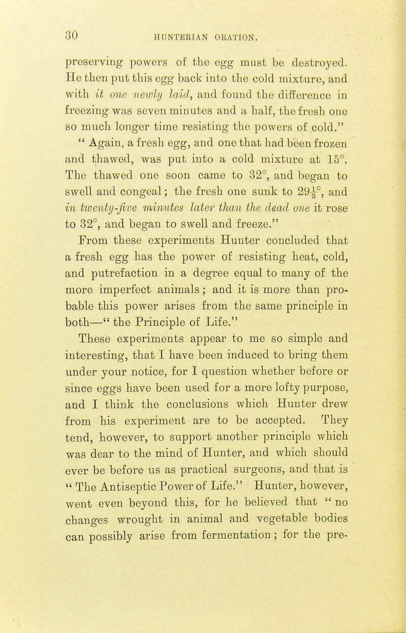 preserving powers of the egg must be destroyed. He then put this egg back into the cold mixture, and with it one newly laid, and found the difference in freezing was seven minutes and a half, the fresh one so much longer time resisting the powers of cold.  Again, a fresh egg, and one that had been frozen and thawed, was put into a cold mixture at 15°. The thawed one soon came to 32°, and began to swell and congeal; the fresh one sunk to 29-^°, and in tioenty-five minutes later than the dead one it rose to 32°, and began to swell and freeze. From these experiments Hunter concluded that a fresh egg has the power of resisting heat, cold, and putrefaction in a degree equal to many of the more imperfect animals; and it is more than pro- bable this power arises from the same principle in both— the Principle of Life. These experiments appear to me so simple and interesting, that I have been induced to bring them under your notice, for I question whetlier before or since eggs have been used for a more lofty purpose, and I think the conclusions which Hunter drew from his experiment are to be accepted. They tend, however, to support another principle which was dear to the mind of Hunter, and which should ever be before us as practical surgeons, and that is  The Antiseptic Power of Life. Hunter, however, went even beyond this, for he believed that  no changes wrought in animal and vegetable bodies can possibly arise from fermentation; for the pre-