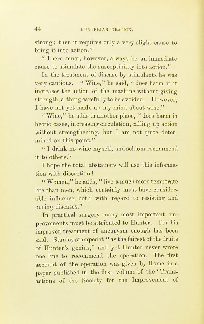 strong; then it requires only a very slight cause to bring it into action.  There must, however, always be an immediate cause to stimulate the susceptibility into action. In the treatment of disease by stimulants he was very cautious.  Wine, he said,  does harm if it increases the action of the machine without giving strength, a thing carefully to be avoided. However, I have not yet made up my mind about wine.  Wine, he adds in another place,  does harm in hectic cases, increasing circulation, calling up action without strengthening, but I am not quite deter- mined on this point,  I drink no wine myself, and seldom recommend it to others.'^ I hope the total abstainers will use this informa- tion with discretion!  Women, he adds, *' live a much more temperate life than men, which certainly must have consider- able influence, both with regard to resisting and curing diseases. In practical surgery many most important im- provements must be attributed to Hunter. For his improved treatment of aneurysm enough has been said. Stanley stamped it  as the fairest of the fruits of Hunter's genius, and yet Hunter never wrote one line to recommend the operation. The first account of the operation was given by Home in a paper pubhshed in the first volume of the ' Trans- actions of the Society for the Improvement of