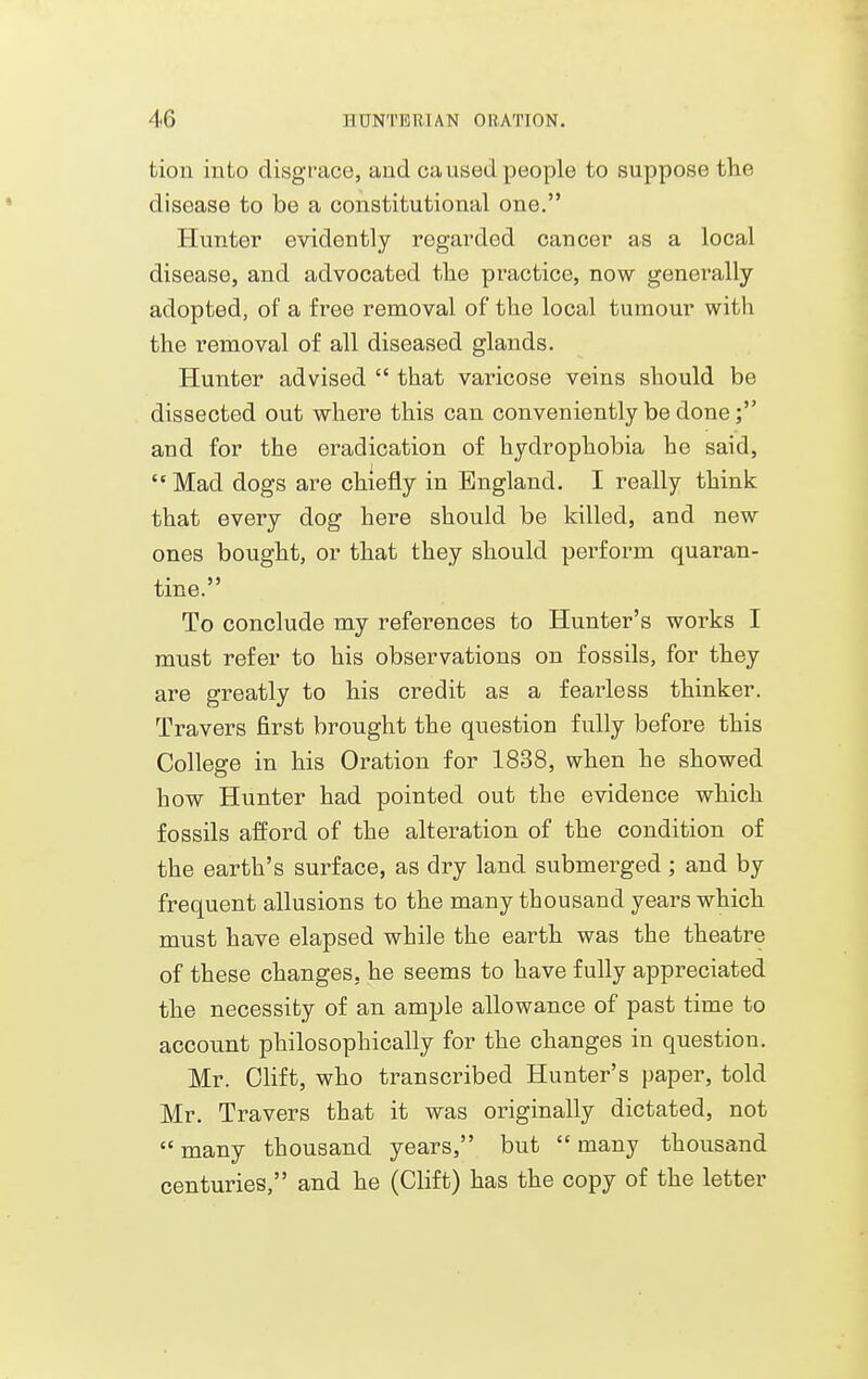 tion into disgrace, and ca used people to suppose the disease to be a constitutional one. Hunter evidently regarded cancer as a local disease, and advocated the practice, now genei^ally adopted, of a free removal of the local tumour with the removal of all diseased glands. Hunter advised  that varicose veins should be dissected out where this can conveniently be done; and for the eradication of hydrophobia he said, Mad dogs are chiefly in England. I really think that every dog here should be killed, and new ones bought, or that they should perform quaran- tine. To conclude my references to Hunter's works I must refer to his observations on fossils, for they are greatly to his credit as a fearless thinker. Travers first brought the question fully before this College in his Oration for 1838, when he showed how Hunter had pointed out the evidence which fossils afford of the alteration of the condition of the earth's surface, as dry land submerged; and by frequent allusions to the many thousand years which must have elapsed while the earth was the theatre of these changes, he seems to have fully appreciated the necessity of an ample allowance of past time to account philosophically for the changes in question. Mr. Olift, who transcribed Hunter's paper, told Mr. Travers that it was originally dictated, not many thousand years, but many thousand centuries, and he (Clift) has the copy of the letter