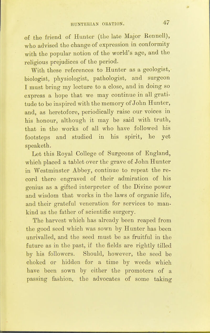 of the friend of Hunter {the late Major Rennell), who advised the change of expression in conformity with the popular notion of the world's age, and the religious prejudices of the period. With these references to Hunter as a geologist, biologist, physiologist, pathologist, and surgeon I must bring my lecture to a close, and in doing so express a hope that we may continue in all grati- tude to be inspired with the memory of John Hunter, and, as heretofore, periodically raise our voices in his honour, although it may be said with truth, that in the works of all who have followed his footsteps and studied in his spirit, he yet speak eth. Let this Royal College of Surgeons of England, which placed a tablet over the grave of John Hunter in Westminster Abbey, continue to repeat the re- cord there engraved of their admiration of his genius as a gifted interpreter of the Divine power and wisdom that works in the laws of organic life, and their grateful veneration for services to man- kind as the father of scientific surgery. The harvest which has already been reaped from the good seed which was sown by Hunter has been unrivalled, and the seed must be as fruitful in the future as in the past, if the fields are rightly tilled by his followers. Should, however, the seed be choked or hidden for a time by weeds which have been sown by either the promoters of a passing fashion, the advocates of some taking