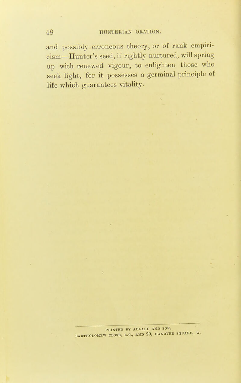 and possibly erroneous theory, or of rank empiri- cism—Hunter's seed, if rightly nurtured, will spring up with renewed vigour, to enlighten those who seek light, for it possesses a germinal principle of life which guarantees vitality. nUNTBD BY ADLAHD AND SON, BARTHOLOMEW CLOSE, E.C., AND 20, HANOVBR SQUAUB,