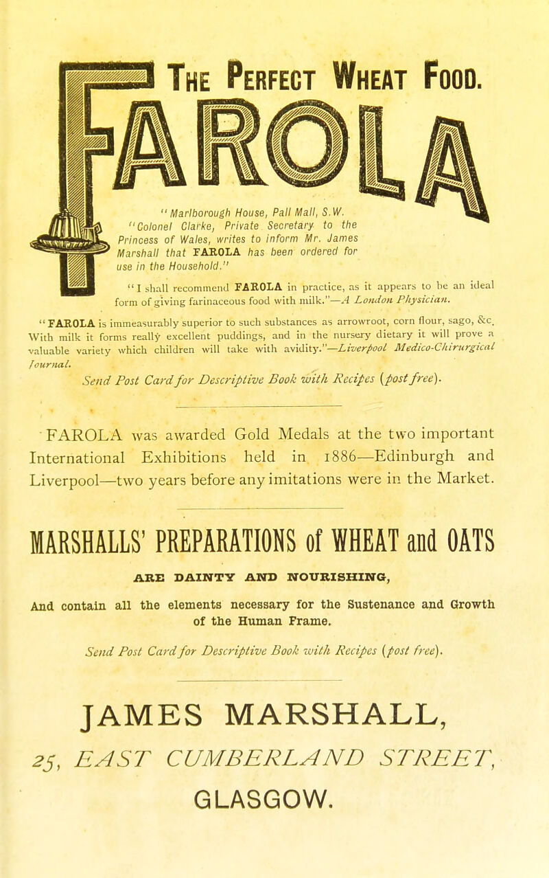 The Perfect Wheat Food. ••Marlborough House, Pall Mall, S.W. '•Colonel Clarke, Private Secretary to the Princess of Wales, writes to inform Mr. James Marshall that FAROLA has been ordered for use in the Household. I shall recommend FAROLA in practice, as it appears to be an iJeal form of giving farinaceous food with milk.—.-J Loudon Physician. FAROLA is immeasurably superior to such substances as arrowroot, corn flour, sago, S:c. With milk it forms really excellent puddings, and in the nursery dietary it will prove a valuable variety which children will take with a.-^vX\\.y.—Liverpool Medico-Cliirurgical lournal. Send Post Card for Descriptive Book with Recipes {post free). FAROLA was awarded Gold Medals at the two important International Exhibitions held in 1886—Edinburgh and Liverpool—two years before any imitations were in the Market. MARSHALLS' PREPARATIONS of WHEAT and OATS ARE SAINTV AND NOURISHING, And contain all the elements necessary for the Sustenance and Growth of the Human Frame. Send Post Card for Descriptive Book with Recipes (post free). JAMES MARSHALL, EAST CUMBERLAND STREET, GLASGOW.
