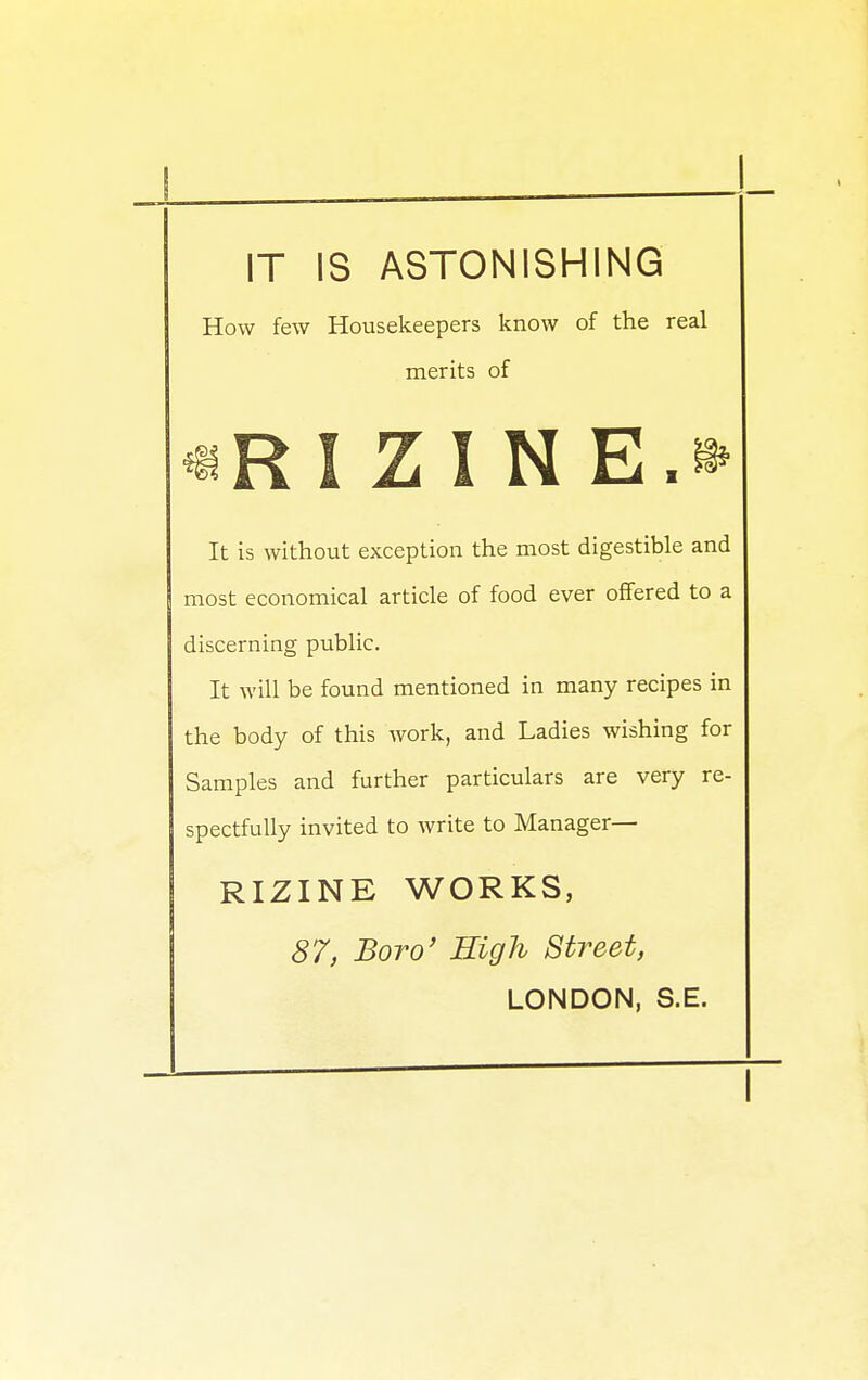 IT IS ASTONISHING How few Housekeepers know of the real merits of «RIZINE.» It is without exception the most digestible and most economical article of food ever offered to a discerning public. It will be found mentioned in many recipes in the body of this work, and Ladies wishing for Samples and further particulars are very re- spectfully invited to write to Manager— RIZINE WORKS, 87, Boro' High Street, LONDON, S.E.