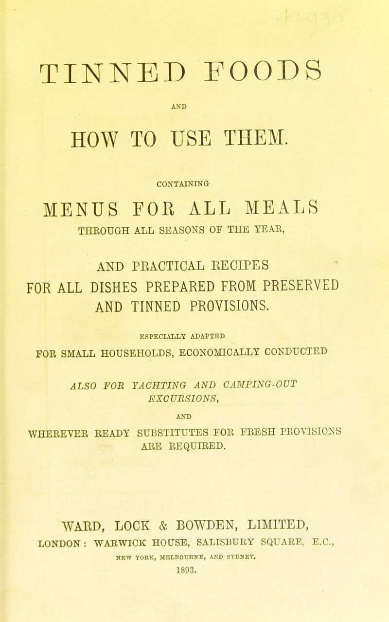 TINNED FOODS AND HOW TO USE THEM. CONTAINING MENUS FOB ALL MEALS THROUGH ALL SEASONS OF THE YEAB, AND PKACTICAL EECIPES FOR ALL DISHES PREPARED FROM PRESERVED AND TINNED PROVISIONS. ESPECIALLY ADAPTED FOR SMALL HOUSEHOLDS, ECONOMICALLY CONDUCTED ALSO FOR YACHTING AND GAMPING-OUT EXCURSIONS, AND WHEREVER READY SUBSTITUTES FOR FRESH PROVISIONS ARE REQUIRED. WARD, LOCK & BOWDEN, LIMITED, LONDON : WARWICK HOUSE, SALISBURY SQUARE, E.G., NEW YORK, MELDOUnifB, AND SYDNEV. 1893.