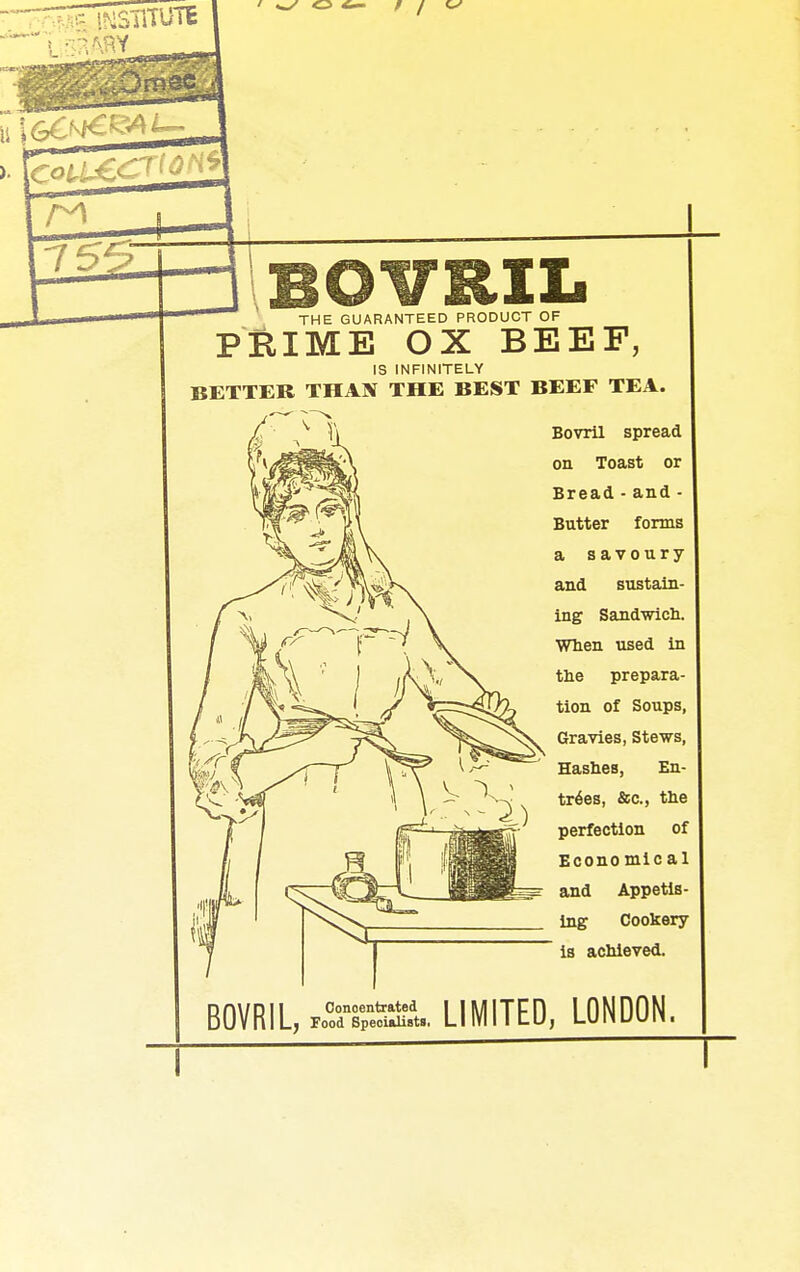 BOVRIL THE GUARANTEED PRODUCT OF PRIME OX BEEF, IS INFINITELY BETTER THAN THE BEST BEEF TEA. Bovril spread on Toast or Bread - and - Butter forms a savoury and sustain- ing Sandwicb. When used in the prepara- tion of Soups, Gravies, Stews, Hashes, En- tries, &c., the perfection of Econo mic al and Appetis- ing Cookery is achieved. BOVRIL, CdTp-e^ru. LIMITED, LONDON. I T