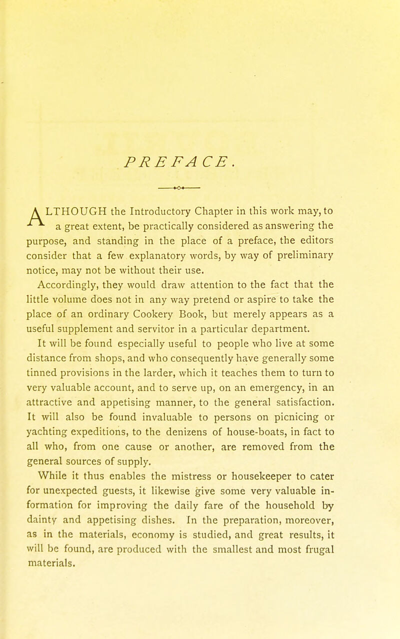 PRE FACE. LTHOUGH the Introductory Chapter in this work may, to a great extent, be practically considered as answering the purpose, and standing in the place of a preface, the editors consider that a few explanatory words, by way of preliminary notice, may not be without their use. Accordingly, they would draw attention to the fact that the little volume does not in any way pretend or aspire to take the place of an ordinary Cookery Book, but merely appears as a useful supplement and servitor in a particular department. It will be found especially useful to people who live at some distance from shops, and who consequently have generally some tinned provisions in the larder, which it teaches them to turn to very valuable account, and to serve up, on an emergency, in an attractive and appetising manner, to the general satisfaction. It will also be found invaluable to persons on picnicing or yachting expeditions, to the denizens of house-boats, in fact to all who, from one cause or another, are removed from the general sources of supply. While it thus enables the mistress or housekeeper to cater for unexpected guests, it likewise give some very valuable in- formation for improving the daily fare of the household by dainty and appetising dishes. In the preparation, moreover, as in the materials, economy is studied, and great results, it will be found, are produced with the smallest and most frugal materials.