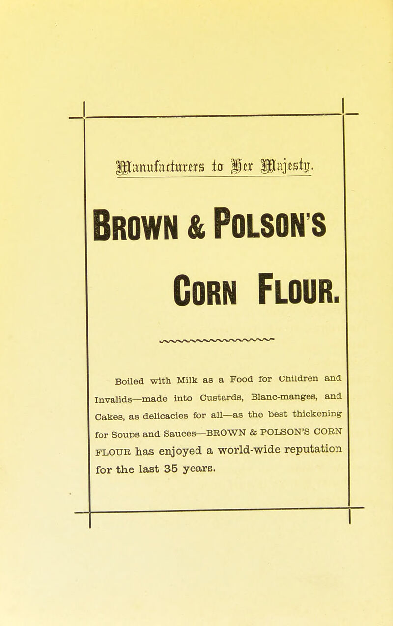 Brown & Poison s Corn Flour. Boiled with Milk as a Food for ChUdren and Invalids—made into Custards, Blanc-manges, and Cakes, as delicacies for all—as the best thickening for Soups and Sauces—BROWN & POLSON'S COEN FLOUR has enjoyed a world-wide reputation for the last 35 years.