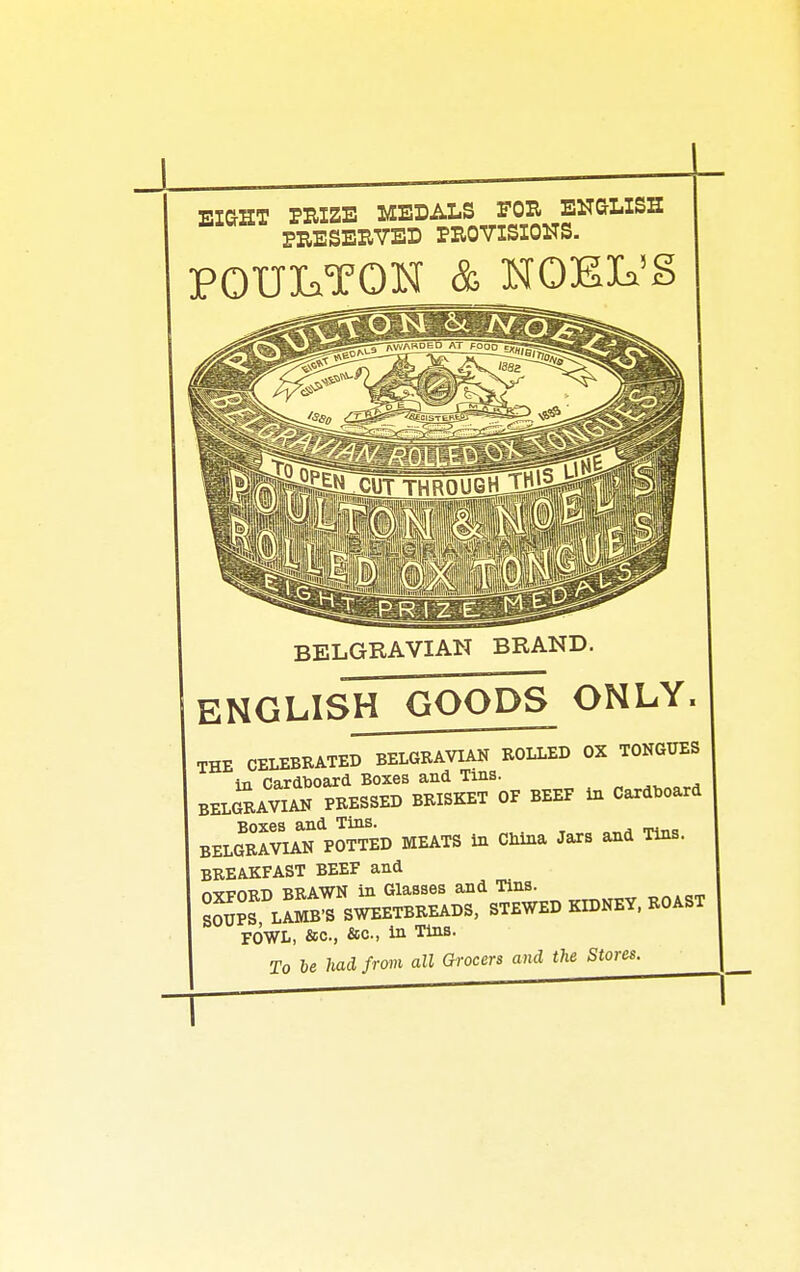 EiaHT PRIZE MEDALS FOR ENaLlSS PRESERVED PROVISIONS. POUIaTOKf & NOEIa'S BELGRAVIAN BRAND. englisITgoods only. THE CELEBRATED BELGRAVIAN ROLLED OX TONGUES in CardDoard Boxes and Tins. BELg AvS PRESSED BRISKET OF BEEF in Cardboard B0X6S fl-nd. Tins. BELGRAVIAN POTTED MEATS in China Jars and Tins. BREAKFAST BEEF and nvvm?-n BRAWN in Glasses and Tins. sSpS lI^^ sweetbreads, stewed kidney, ROAST FOWL, &c., &o., in Tins. To he had from all Grocers and the Stores.