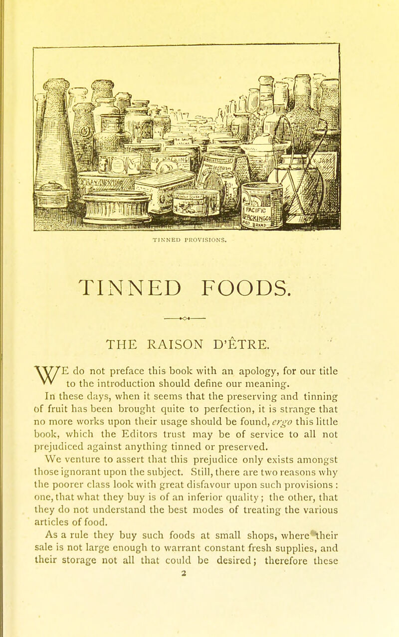 TINNED PROVISIONS. TINNED FOODS. THE RAISON D'ETRE. WE do not preface this book with an apology, for our title to the introduction should define our meaning. In these days, when it seems that the preserving and tinning of fruit has been brought quite to perfection, it is strange that no more works upon their usage should be {ounA,er^o this little book, which the Editors trust may be of service to all not prejudiced against anything tinned or preserved. We venture to assert that this prejudice only exists amongst those ignorant upon the subject. Still, there are two reasons why the poorer class look with great disfavour upon such provisions : one, that what they buy is of an inferior cjuality; the other, that they do not understand the best modes of treating the various articles of food. As a rule they buy such foods at small shops, where*their sale is not large enough to warrant constant fresh supplies, and their storage not all that could be desired; therefore these 2