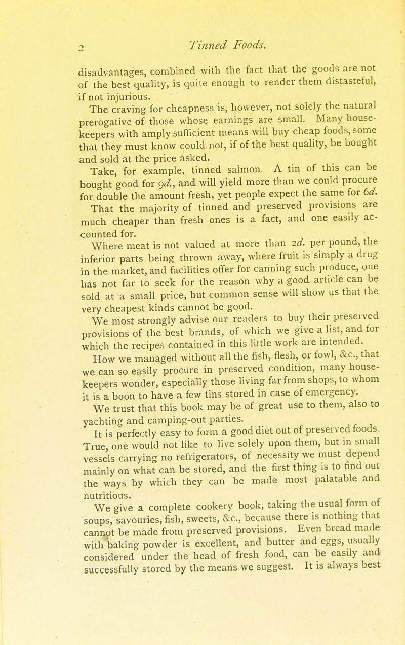 disadvantages, combined with the fact that the goods are not of the best quality, is quite enough to render them distasteful, if not injurious. The craving for cheapness is, however, not solely the natural prerogative of those whose earnings are small. Many house- keepers with amply sufficient means will buy cheap foods, some that they must know could not, if of the best quality, be bought and sold at the price asked. Take, for example, tinned salmon. A tin of this can be bought good for <^d., and will yield more than we could procure for double the amount fresh, yet people expect the same for td. That the majority of tinned and preserved provisions are much cheaper than fresh ones is a fact, and one easily ac- counted for. Where meat is not valued at more than ^d. per pound, the inferior parts being thrown away, where fruit is simply a drug in the market, and facilities offer for canning such produce, one has not far to seek for the reason why a good article can be sold at a small price, but common sense will show us that the very cheapest kinds cannot be good. We most strongly advise our readers to buy their preserved provisions of the best brands, of which we give a list, and for which the recipes contained in this little work are intended. How we managed without all the fish, flesh, or fowl, &c., that we can so easily procure in preserved condition, many house- keepers wonder, especially those living far from shops, to whom it is a boon to have a few tins stored in case of emergency. We trust that this book may be of great use to them, also to yachting and camping-out parties. It is perfectly easy to form a good diet out of preserved foods, True, one would not like to live solely upon them, but in small vessels carrying no refrigerators, of necessity we must depend mainly on what can be stored, and the first thing is to find out the ways by which they can be made most palatable and nutritious. We give a complete cookery book, taking the usual form of soups, savouries, fish, sweets, &c., because there is nothing that cannot be made from preserved provisions. Even bread made with baking powder is excellent, and butter and eggs, usually considered under the head of fresh food, can be easily and successfully stored by the means we suggest. It is always best