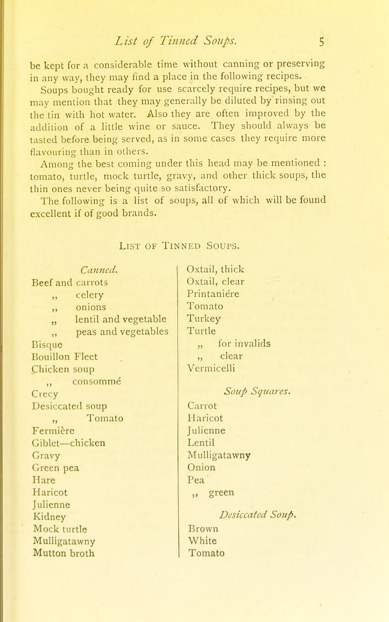 be kept for a considerable time without canning or preserving in any way, they may find a place in the following recipes. Soups bought ready for use scarcely require recipes, but we may menlion that they may generally be diluted by rinsing out the tin with hot water. Also they are often improved by the addition of a little wine or sauce. They should always be tasted before being served, as in some cases they require more flavouring than in others. Among the best coming under this head may be mentioned : tomato, turtle, mock turtle, gravy, and other thick soups, the thin ones never being quite so satisfactory. The following is a list of soups, all of which will be found excellent if of good brands. List of Tinned Soups. Canned. Beef and carrots ,, celery ,, onions „ lentil and vegetable ,, peas and vegetables Bisque Bouillon Fleet Chicken soup „ consomme Crecy Desiccated soup „ Tomato Fermiere Giblet—chicken Gravy Green pea Hare Haricot Julienne Kidney Mock turtle Mulligatawny Mutton broth Oxtail, thick Oxtail, clear Printaniere Tomato Turkey Turtle „ for invalids „ clear Vermicelli Soup Squares. Carrot Haricot Julienne Lentil Mulligatawny Onion Pea „ green Desiccated Soup. Brown White Tomato