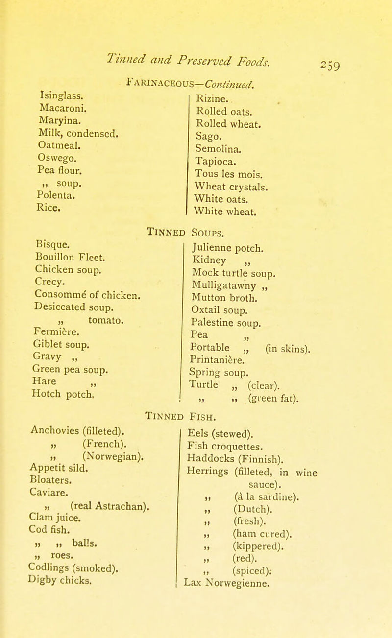 Isinglass. Macaroni. Maryina. Milk, condensed. Oatmeal. Oswego. Pea flour. )) soup. Polenta. Rice. Farinaceous—Continuea. Rizine. Rolled oats. Rolled wheat. Sago. Semolina. Tapioca. Tous les mois. Wheat crystals. White oats. White wheat. Bisque. Bouillon Fleet. Chicken soup. Crecy. Consomme of chicken. Desiccated soup. „ tomato. Fermiere. Giblet soup. Gravy „ Green pea soup. Hare „ Hotch potch. Tinned Soups. Julienne potch. Kidney „ Mock turtle soup. Mulligatawny „ Mutton broth. Oxtail soup. Palestine soup. Pea Portable „ (in skins), Printani^re. Spring soup. Turtle „ (clear). (green fat). Tinned Anchovies (filleted). ), (French). » (Norwegian). Appetit sild. Bloaters. Caviare. n (real Astrachan). Clam juice. Cod fish. » M balls. „ roes. Codlings (smoked). Digby chicks. Fish. Eels (stewed). Fish croquettes. Haddocks (Finnish). Herrings (filleted, in win sauce), (i la sardine). (Dutch), (fresh), (ham cured), (kippered), (red). „ (spiced); Lax Norwegienne. II H I) tl