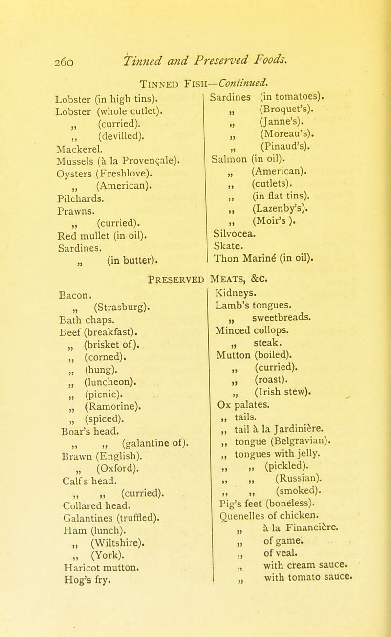Tinned Fish Lobster (in high tins). Lobster (whole cutlet). „ (curried). ,, (devilled). Mackerel. Mussels (a la Provengale). Oysters (Freshlove). „ (American). Pilchards. Prawns. „ (curried). Red mullet (in oil). Sardines. „ (in butter). Preserved Bacon. „ (Strasburg). Bath chaps. Beef (breakfast). „ (brisket of). „ (corned). „ (hung). „ (luncheon). „ (picnic). „ (Ramorine). „ (spiced). Boar's head. „ (galantine of). Brawn (English). „ (Oxford). Calf s head. „ „ (curried). Collared head. Galantines (truffled). Ham (lunch). „ (Wiltshire). „ (York). Haricot mutton. Hog's fry. » [—Continued. Sardines (in tomatoes). (Broquet's). (Janne's). (Moreau's). „ (Pinaud's). Salmon (in oil). (American), (cutlets). ,, (in flat tins). ,, (Lazenby's). „ (Moir's). Silvocea. Skate. Thon Mating (in oil). Meats, &c. Kidneys. Lamb's tongues. „ sweetbreads. Minced collops. „ steak. Mutton (boiled). „ (curried). „ (roast). „ (Irish stew). Ox palates, tails. „ tail k la Jardiniere. tongue (Belgravian). „ tongues with jelly. „ „ (pickled). (Russian), (smoked). Pig's feet (boneless). Quenelles of chicken. k la Financi^re. of game, of veal. with cream sauce, with tomato sauce.