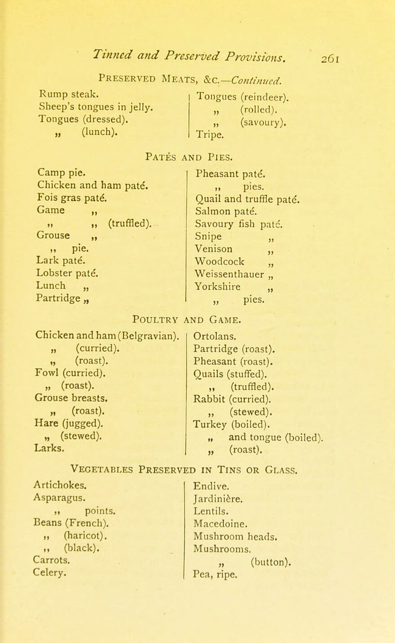 Preserved Meats, &iC.—Continued. Rump steak. I Tongues (reindeer). Sheep's tongues in jelly. (rolled). Tongues (dressed). „ (lunch). (savoury). Tripe. Camp pie. Chicken and ham pate. Fois gras patd Game 1} I) Grouse „ <i pie. Lark pate. Lobster pate. Lunch „ Partridge „ (truffled) Pates and Pies. Pheasant pate. „ pies. Quail and truffle patd. Salmon pate. Savoury fish pate. Snipe „ Venison „ Woodcock „ Weissenthauer „ Yorkshire „ „ pies. Chicken and ham (Belgravian) „ (curried). „ (roast). Fowl (curried). „ (roast). Grouse breasts. „ (roast). Hare (jugged). „ (stewed). Larks. Poultry and Game. Ortolans. Partridge (roast). Pheasant (roast). Quails (stuffed). „ (truffled). Rabbit (curried). „ (stewed). Turkey (boiled). „ and tongue (boi „ (roast). Vegetables Preserved in Tins or Glass. Artichokes. Asparagus. n points. Beans (French). „ (haricot). M (black). Carrots. Celery. Endive. Jardiniere. Lentils. Macedoine. Mushroom heads. Mushrooms. „ (button). Pea, ripe.