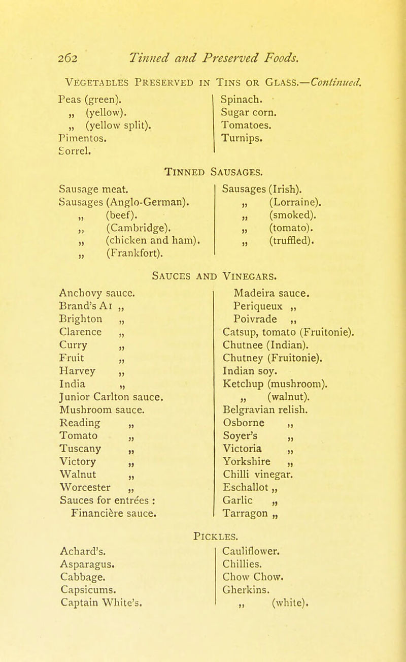 Vegetaeles Preserved in Tins or Ghkss.—Coitlinueil. Peas (green). „ (yellow). „ (yellow split). Pimentos. Sorrel. Spinach. Sugar corn. Tomatoes. Turnips. Tinned Sausages. Sausage meat. Sausages (Anglo-German), (beef). (Cambridge), (chicken and ham). (Frankfort). ») >) » Sausages (Irish). (Lorraine), (smoked), (tomato), (truffled). » Sauces and Vinegars. Anchovy sauce. Madeira sauce. Brand's Ai )) Periqueux „ Brighton )) Poivrade ,, Clarence )> Catsup, tomato (Fruitonie). Curry » Chutnee (Indian). Fruit 5) Chutney (Fruitonie). Harvey 15 Indian soy. India 1> Ketchup (mushroom). Junior Carlton sauce. „ (walnut). Mushroom sauce. Belgravian relish. Reading >» Osborne ,, Tomato J> Soyer's „ Tuscany » Victoria „ Victory Yorkshire „ Walnut Chilli vinegar. Worcester Eschallot „ Sauces for entrees : Garlic „ Financi^re sauce. Tarragon „ Achard's. Asparagus. Cabbage. Capsicums. Captain White's. Pickles. Cauliflower. Chillies. Chow Chow. Gherkins. „ (while).