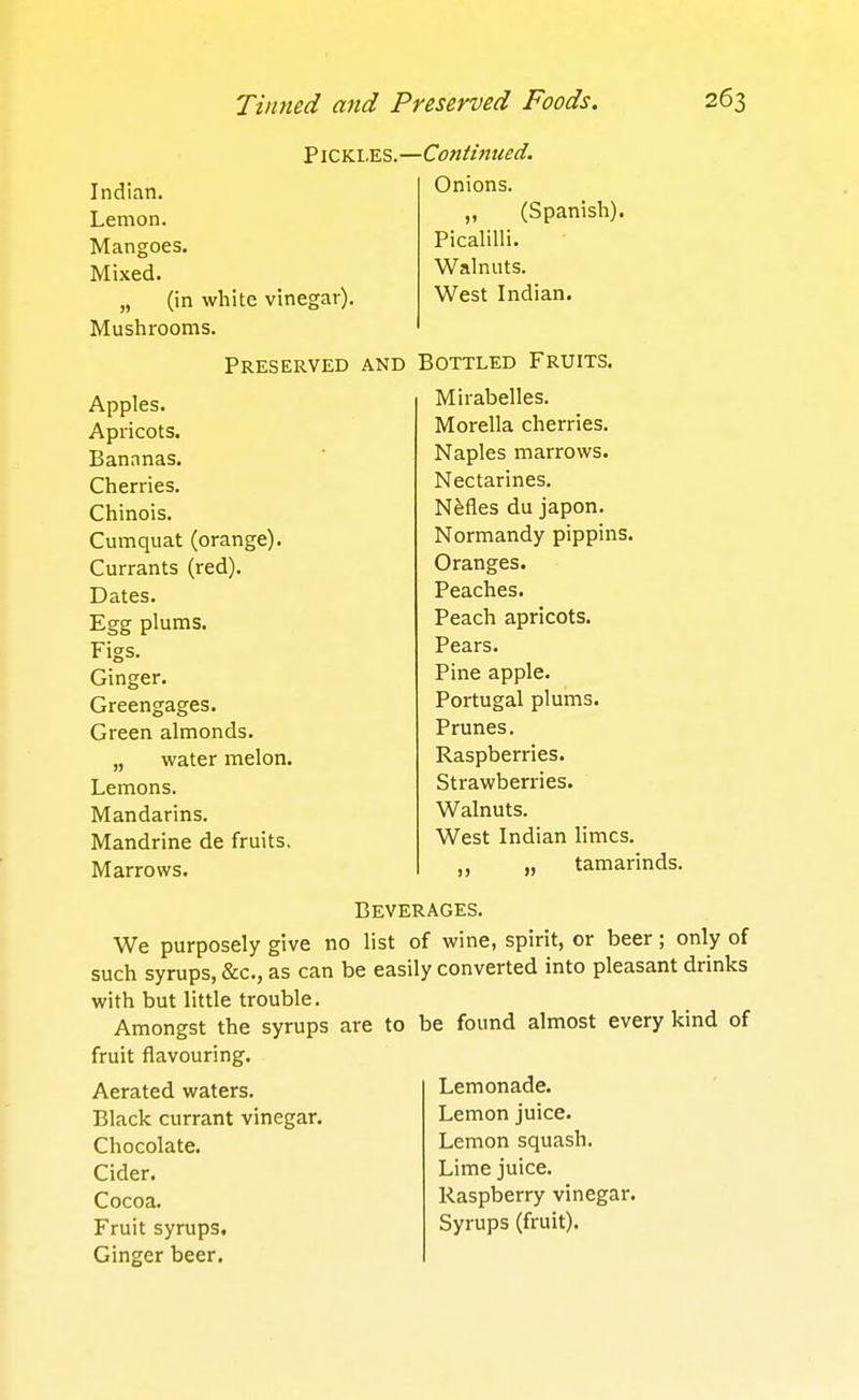 Indian. Lemon. Mangoes. Mixed. „ (in white vinegar). Mushrooms. PiCKi.ES.—Cojttmued. Onions. „ (Spanish). Picalilli. Walnuts. West Indian. Preserved and Bottled Fruits. Apples. Apricots. Bananas. Cherries. Chinois. Cumquat (orange). Currants (red). Dates. Egg plums. Figs. Ginger. Greengages. Green almonds. „ water melon. Lemons. Mandarins. Mandrine de fruits. Marrows. Mirabelles. Morella cherries. Naples marrows. Nectarines. NMes du japon. Normandy pippins. Oranges. Peaches. Peach apricots. Pears. Pine apple. Portugal plums. Prunes. Raspberries. Strawberries. Walnuts. West Indian limes. ,, tamarinds. Beverages. We purposely give no list of wine, spirit, or beer; only of such syrups, &c., as can be easily converted into pleasant drinks with but little trouble. Amongst the syrups are to be found almost every kind of fruit flavouring. Aerated waters. Black currant vinegar. Chocolate. Cider. Cocoa. Fruit syrups. Ginger beer. Lemonade. Lemon juice. Lemon squash. Lime juice. Raspberry vinegar. Syrups (fruit).