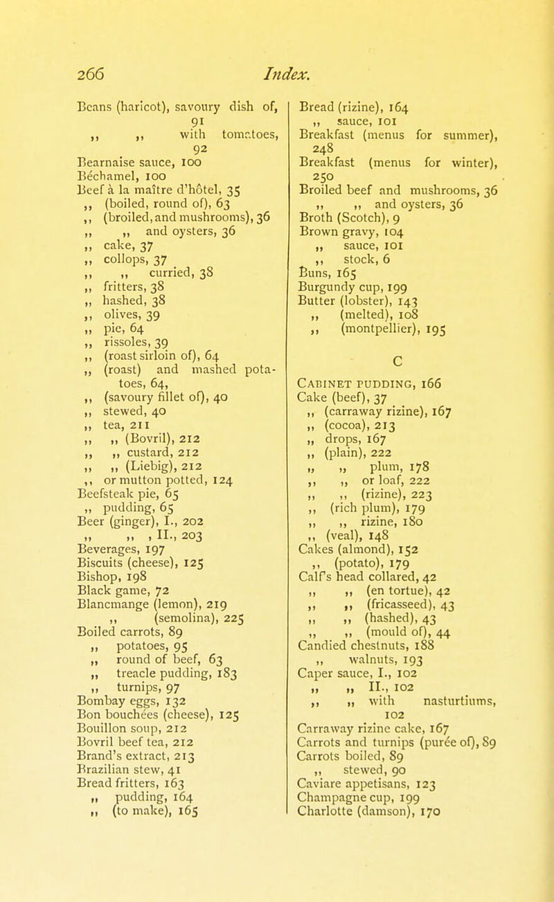 Beans (haricot), savoury dish of, 91 ,, ,, with tomr.toes, 92 Eearnaise sauce, 100 Bechamel, 100 Beef a la maitre d'hotel, 35 (boiled, round of), 63 ,, (broiled, and mushrooms), 36 ,, ,, and oysters, 36 ,, cake, 37 „ collops, 37 ,, „ curried, 38 ,, fritters, 38 ,, hashed, 38 „ olives, 39 II pie, 64 ,, rissoles, 39 ,, (roast sirloin of), 64 „ (roast) and mashed pota- toes, 64, ,, (savoury fillet of), 40 ,, stewed, 40 „ tea, 211 ,, ,, (Bovril), 212 ,, ,, custard, 212 „ „ (Liebig), 212 ,, or mutton potted, 124 Beefsteak pie, 65 „ pudding, 65 Beer (ginger), I., 202 „ „ , II., 203 Beverages, 197 Biscuits (cheese), 125 Bishop, 198 Black game, 72 Blancmange (lemon), 219 ,, (semolina), 225 Boiled carrots, 89 ,, potatoes, 95 ,, round of beef, 63 „ treacle pudding, 183 „ turnips, 97 Bombay eggs, 132 Bon bouchees (cheese), 125 Bouillon soup, 212 Bovril beef tea, 212 Brand's extract, 213 Brazilian stew, 41 Bread fritters, 163 „ pudding, 164 M (to make), 165 Bread (rizine), 164 ,, sauce, loi Breakfast (menus for summer), 248 Breakfast (menus for winter), 250 Broiled beef and mushrooms, 36 ,, ,, and oysters, 36 Broth (Scotch), 9 Brown gravy, 104 „ sauce, loi ,, stock, 6 Buns, 165 Burgundy cup, 199 Butter (lobster), 143 „ (melted), 108 ,, (montpellier), 195 C Cabinet pudding, 166 Cake (beef), 37 ,, (carraway rizine), 167 „ (cocoa), 213 „ drops, 167 ,, (plain), 222 „ „ plum, 178 ,, „ or loaf, 222 „ ,, (rizine), 223 ,, (rich plum), 179 ,, ,, rizine, 180 „ (veal), 148 Cakes (almond), 152 ,, (potato), 179 Calf s head collared, 42 „ „ (en tortue), 42 ,, ,, (fricasseed), 43 „ „ (hashed), 43 „ „ (mould of), 44 Candied chestnuts, 188 ,, walnuts, 193 Caper sauce, I., 102 „ „ II., 102 ,, ,, with nasturtiums, 102 Carraway rizine cake, 167 Carrots and turnips (pur^e of), 89 Carrots boiled, 89 ,, stewed, 90 Caviare appetisans, 123 Champagne cup, 199 Charlotte (damson), 170