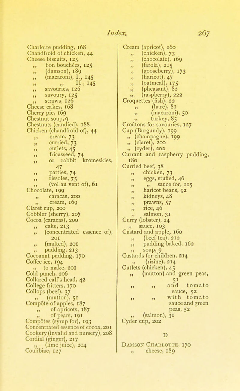 Cliarlotte pudding, 16S Chandfroid of chicken, 44 Cheese biscuits, 125 bon bouchees, 125 ,, (damson), 189 „ (macaroni), I., 145 „ II-. 14S ,, savouries, 126 „ savoury, 125 ,, straws, 126 Cheese cakes, 168 Cherry pie, 169 Chestnut soup, 9 Chestnuts (candied), 188 Chicken (chandfroid of), 44 ,, cream, 73 „ curried, 73 „ cutlets, 45 ,, fricasseed, 74 ,, or rabbit kromeskies, 47 „ patties, 74 ,, rissoles, 75 ,, (vol au vent of), 61 Chocolate, 199 ,, Caracas, 200 ,, cream, 169 Claret cup, 200 Cobbler (sherry), 207 Cocoa (Caracas), 200 „ cake, 213 „ (concentrated essence of), 201 ,, (malted), 201 ,, pudding, 213 Cocoanut pudding, 170 Coffee ice, 194 ,, to make, 20I Cold punch, 206 Collared calfs head, 42 College fritters, 170 Collops fbeef), 37 (mutton), 51 Comp&te of apples, 187 ,, of apricots, 187 ,, of pears, 191 Compotes (syrup for), 193 Concentrated essence of cocoa, 201 Cookery (invalid and nursery), 208 Cordial (ginger), 217 (lime juice), 204 Coulibiac, 127 Cream (apricot), 160 „ (chicken), 73 ,, (chocolate), 169 ,, ffarola), 215 „ (gooseberry), 173 „ (haricot), 47 ,, (oatmeal), 175 ,, (pheasant), 82 „ (raspberry), 222 Croquettes (fish), 22 „ (hare), 81 ,, (macaroni), 50 „ turkey, 85 Croutons for savouries, 127 Cup (Burgundy), 199 „ (champagne), 199 „ (claret), 200 ,, (cyder), 202 Currant and raspberry pudding, 180 Curried beef, 38 „ chicken, 73 „ eggs, stuffed, 46 ,, ,, sauce for, 115 ,, haricot beans, 92 ,, kidneys, 48 „ prawns, 57 „ rice, 46 ,, salmon, 31 Curry (lobster), 24 ,, sauce, 103 Custard and apple, 160 ,, (beef tea), 212 ,, pudding baked, 162 „ soup, 9 Custards for children, 214 ,, (rizine), 214 Cutlets (chicken), 45 „ (mutton) and green peas, 51 „ „ and tomato sauce, 52 „ „ with tomato sauce and green peas, 52 „ (salmon), 31 Cyder cup, 202 D Damson Charlotte, 170 „ cheese, 189