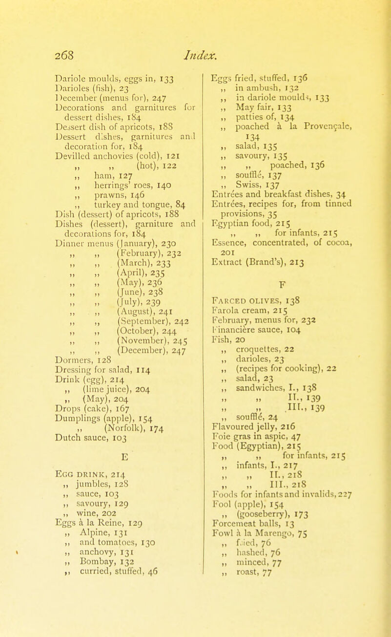 Dariole moulds, eggs in, 133 Darioles (fish), 23 1 )ecernber (menus for), 247 Decorations and garnitures for dessert dislies, 1S4 Dessert disli of apricots, 18S Dessert dlslies, garnitures and decoration for, 184 Devilled anchovies (cold), 121 „ „ (hot), 122 ,, ham, 127 ,, herrings' roes, 140 ,, prawns, 146 ,, turkey and tongue, 84 Dish (dessert) of apricots, 188 Dishes (dessert), garniture and decorations for, 184 Dinner menus (January), 230 „ „ (February), 232 „ ,, (March), 233 „ „ (April), 23s „ (May), 236 „ ,, (June), 238 (July), 239 » (August), 241 ,, ,, (September), 242 ,, „ (October), 244 ,, ,, (November), 245 ,, ,, (December), 247 Dormers, 128 Dressing for salad, 114 Drink (egg), 214 ,, (lime juice), 204 „ (May), 204 Drops (cake), 167 Dumplings (apple), 154 „ (Norfolk), 174 Dutch sauce, 103 E Egg drink, 214 ,, jumbles, 128 ,, sauce, 103 ,, savoury, 129 ,, wine, 202 Eggs i la Reine, 129 „ Alpine, 131 ,, and tomatoes, 130 ,, anchovy, 131 ,, Bombay, 132 ,, curried, stuffed, 46 Eggs fried, slufTed, 136 ,, in ambush, 132 ,, in dariole moulds, 133 „ May fair, 133 „ patties of, 134 ,, poached a la Provcnfalc, 134 ,, salad, 135 „ savoury, 135 „ „ poached, 136 „ soutHe, 137 ,, Swiss, 137 Entrees and breakfast dishes, 34 Entrees, recipes for, from tinned provisions, 35 Egyptian food, 215 ,, ,, for infants, 215 Essence, concentrated, of cocoa, 201 Extract (Brand's), 213 F Farced olives, 138 Farola cream, 215 February, menus for, 232 I 'inanciere sauce, 104 Fish, 20 ,, croquettes, 22 ,, darioles, 23 ,, (recipes for cooking), 22 ,, salad, 23 ,, sandwiches, I., 138 1, IT-. 139 „ .in.. 139 ,, souffle, 24 Flavoured jelly, 216 Foie gras in aspic, 47 Food (Egyptian), 215 ,, ,, for infants, 215 ,, infants, I., 217 „ II., 218 .. III., 218 Foods for infants and invalids, 227 Fool (apple), 154 „ (gooseberry), 173 Forcemeat balls, 13 Fowl la Marengo, 75 ,, f.ied, 76 ,, h.ished, 76 ,, minced, 77 „ roast, 77
