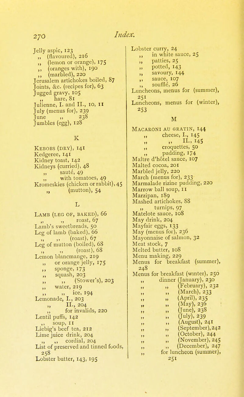 2/0 Jelly aspic, 123 ,, (flavoured), 216 „ (lemon or orange), 175 (oranges with), 190 ,, (marbled), 220 Jerusalem artichokes boiled, 87 Joints, &c. (recipes for), 63 Jugged gravy, 105 ,, hare, 81 Julienne, I. and II., 10, il July (menus for), 239 June „ 238 Jumbles (egg), 128 K Kebobs (dry), 141 Kedgeree, 141 Kidney toast, 142 Kidneys (curried), 48 „ saute, 49 ,, with tomatoes, 49 Kromeskies (chicken or rabbit), 45 „ (mutton), S4 Lamb (leg of, baked), 66 „ „ roast, 67 Lamb's sweetbreads, 50 Leg of lamb (baked), 66 „ ,, (roast), 67 Leg of mutton (boiled), 68 „ „ (roast), 68 Lemon blancmange, 219 „ or orange jelly, 175 sponge, 173 „ squash, 203 „ „ (Stower's), 203 ,, water, 219 ,, „ ice, 194 Lemonade, I., 203 „ II., 204 ,, for invalids, 220 Lentil puffs, 142 ,, soup, II Liebig's beef tea, 212 Lime juice drink, 204 ,, ,, cordial, 204 List of preserved and tinned foods, 258 Lobster butter, 143,195 Lobster curry, 24 ,, in white sauce, 25 „ patties, 25 „ potted, 143 „ savoury, 144 ,, sauce, 107 ,, souffle, 26 Luncheons, menus for (summer), Luncheons, menus for (winter), 253 M Macaroni au gratin, 144 „ cheese, I., 145 n., 145 „ croquettes, 50 „ pudding, 174 Mattre d'hotel sauce, 107 Malted cocoa, 201 Marbled jelly, 220 March (menus for), 233 Marmalade rizine pudding, 220 Marrow ball soup, 11 Marzipan, 189 Mashed artichokes, 88 „ turnips, 97 Matelote sauce, 108 May drink, 204 Mayfair eggs, 133 May (menus for), 236 Mayonnaise of salmon, 32 Meat stock, 7 Melted butter, 108 Menu making, 229 Menus for breakfast (summer), 248 Menus for breakfast (wmter), 250 „ dinner (January), 230 „ „ (February), 232 „ (March), 233 „ (April), 23s „ (May), 236 : i> » (June), 238 „ (July), 239 „ „ (August), 241 „ „ (September), 242 „ (October), 244 „ „ (November), 24S „ „ (December), 247 „ for luncheon (summer), 251