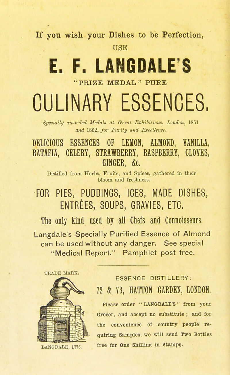 If you wish your Dishes to be Perfection, USE E. F. LANGDALE'S PRIZE MEDAL PURE CULINARY ESSENCES, Specially awarded Medals at Great Exhibitions, London, 1851 and 1862, for Purity and Excellence. DELICIOUS ESSENCES OF LEMON, ALMOND, YANILLA, RATAFIA, CELERY, STRAWBERRY, RASPBERRY, CLOYES, GINGER, &c. Distilled from Herbs, Fruits, and Spices, gathered in their bloom and freshness. FOR PIES, PUDDINGS, ICES, MADE DISHES, ENTREES, SOUPS, GRAVIES, ETC. The only kind used by all Chefs and Connoisseurs. Langdale's Specially Purified Essence of Almond can be used without any danger. See special Medical Report. Pamphlet post free. TRADE MAEK. ESSENCE DISTILLERY: 72 & 73, HATTON GARDEN, LONDON. Please order LANGDALE'S from your Grocer, and accept no substitute ; and for the convenience of country people re- quiring Samples, we will send Two Bottles LANGDALE, 1775. ^ree for One Shilling in Stamps.