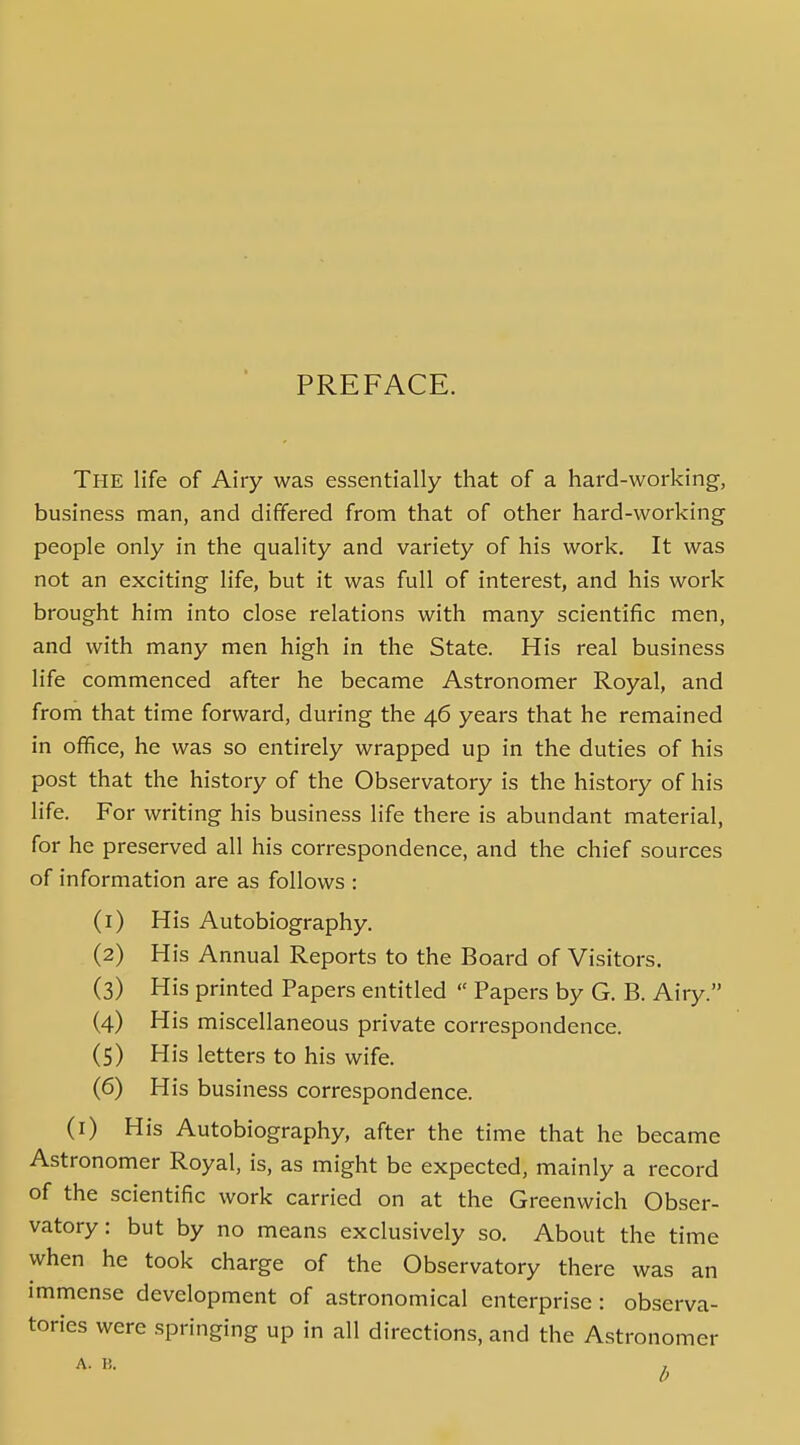 PREFACE. The life of Airy was essentially that of a hard-working, business man, and differed from that of other hard-working people only in the quality and variety of his work. It was not an exciting life, but it was full of interest, and his work brought him into close relations with many scientiiic men, and with many men high in the State. His real business life commenced after he became Astronomer Royal, and from that time forward, during the 46 years that he remained in office, he was so entirely wrapped up in the duties of his post that the history of the Observatory is the history of his life. For writing his business life there is abundant material, for he preserved all his correspondence, and the chief sources of information are as follows : (1) His Autobiography. (2) His Annual Reports to the Board of Visitors. (3) His printed Papers entitled  Papers by G. B. Airy. (4) His miscellaneous private correspondence. (5) His letters to his wife. (6) His business correspondence. (i) His Autobiography, after the time that he became Astronomer Royal, is, as might be expected, mainly a record of the scientific work carried on at the Greenwich Obser- vatory: but by no means exclusively so. About the time when he took charge of the Observatory there was an immense development of astronomical enterprise : observa- tories were springing up in all directions, and the Astronomer