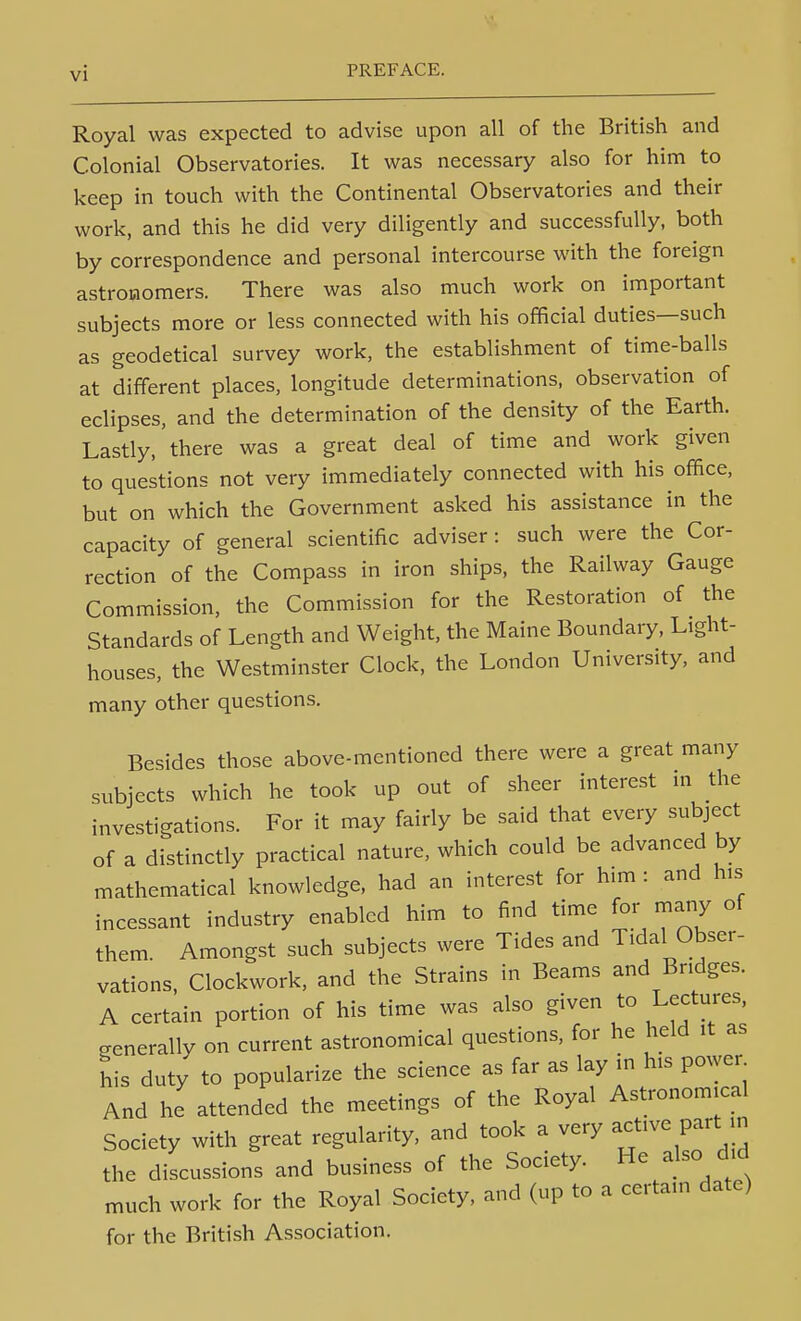 Royal was expected to advise upon all of the British and Colonial Observatories. It was necessary also for him to keep in touch with the Continental Observatories and their work, and this he did very diligently and successfully, both by correspondence and personal intercourse with the foreign astronomers. There was also much work on important subjects more or less connected with his official duties—such as geodetical survey work, the establishment of time-balls at different places, longitude determinations, observation of eclipses, and the determination of the density of the Earth. Lastly,'there was a great deal of time and work given to questions not very immediately connected with his office, but on which the Government asked his assistance in the capacity of general scientific adviser: such were the Cor- rection of the Compass in iron ships, the Railway Gauge Commission, the Commission for the Restoration of the Standards of Length and Weight, the Maine Boundary, Light- houses, the Westminster Clock, the London University, and many other questions. Besides those above-mentioned there were a great many subjects which he took up out of sheer interest in the investigations. For it may fairly be said that every subject of a distinctly practical nature, which could be advanced by mathematical knowledge, had an interest for h.m : and his incessant industry enabled him to find time for many of them. Amongst such subjects were Tides and Tidal Obser- vations, Clockwork, and the Strains in Beams and Bridges. A certain portion of his time was also given to Lectures, generally on current astronomical questions, for he held it as his duty to popularize the science as far as lay in his powen And he attended the meetings of the Royal Astronomical Society with great regularity, and took a very ^cfve part in the discussions and business of the Society. He also did much work for the Royal Society, and (up to a certain date) for the British Association.