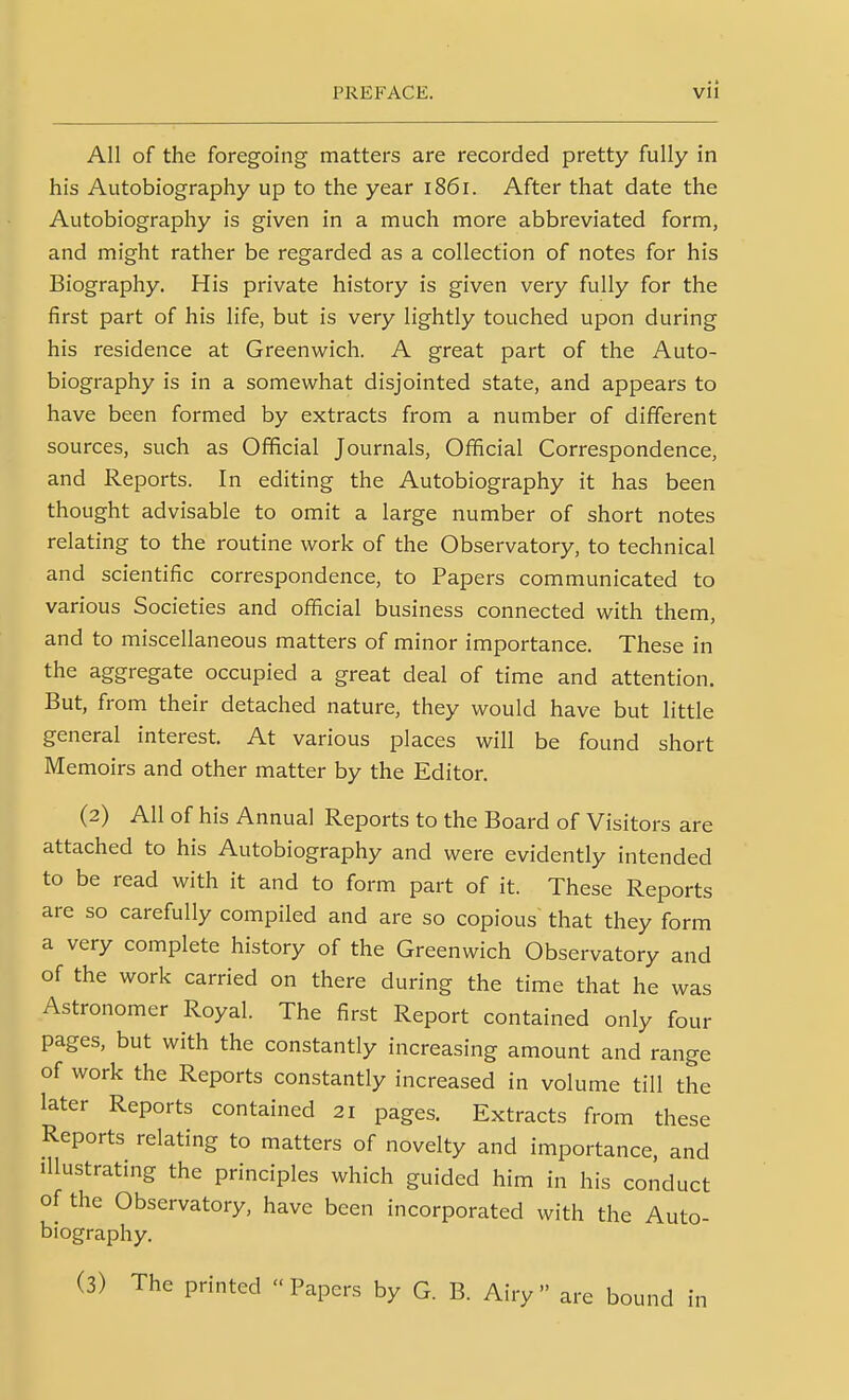 All of the foregoing matters are recorded pretty fully in his Autobiography up to the year i86r. After that date the Autobiography is given in a much more abbreviated form, and might rather be regarded as a collection of notes for his Biography. His private history is given very fully for the first part of his life, but is very lightly touched upon during his residence at Greenwich. A great part of the Auto- biography is in a somewhat disjointed state, and appears to have been formed by extracts from a number of different sources, such as Official Journals, Official Correspondence, and Reports. In editing the Autobiography it has been thought advisable to omit a large number of short notes relating to the routine work of the Observatory, to technical and scientific correspondence, to Papers communicated to various Societies and official business connected with them, and to miscellaneous matters of minor importance. These in the aggregate occupied a great deal of time and attention. But, from their detached nature, they would have but little general interest. At various places will be found short Memoirs and other matter by the Editor. (2) All of his Annual Reports to the Board of Visitors are attached to his Autobiography and were evidently intended to be read with it and to form part of it. These Reports are so carefully compiled and are so copious that they form a very complete history of the Greenwich Observatory and of the work carried on there during the time that he was Astronomer Royal. The first Report contained only four pages, but with the constantly increasing amount and range of work the Reports constantly increased in volume till the later Reports contained 21 pages. Extracts from these Reports relating to matters of novelty and importance, and Illustrating the principles which guided him in his conduct of the Observatory, have been incorporated with the Auto- biography, (3) The printed  Papers by G. B. Airy  are bound